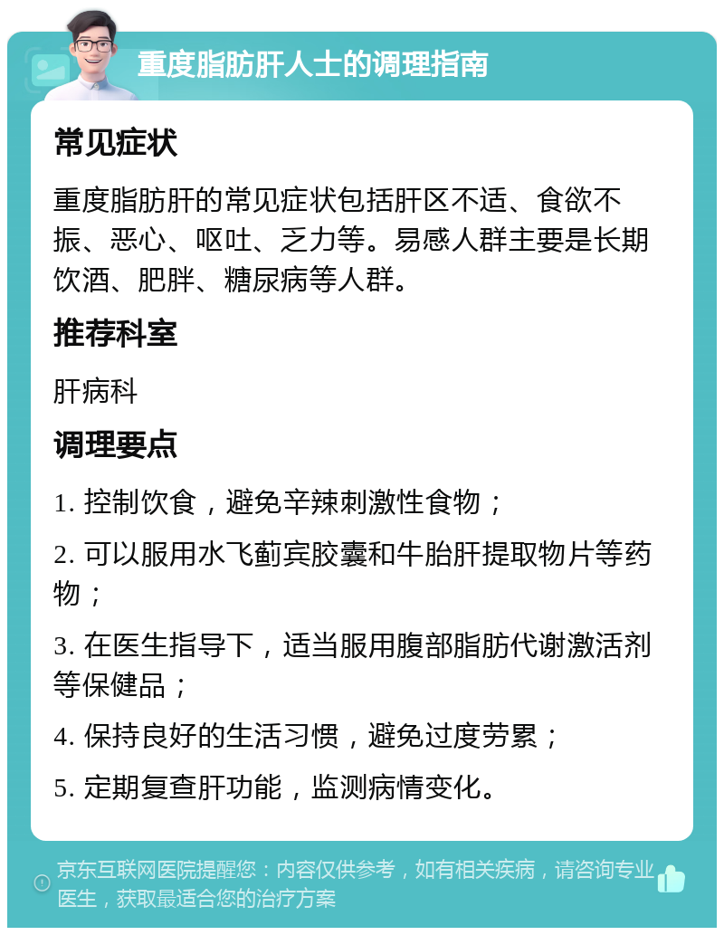 重度脂肪肝人士的调理指南 常见症状 重度脂肪肝的常见症状包括肝区不适、食欲不振、恶心、呕吐、乏力等。易感人群主要是长期饮酒、肥胖、糖尿病等人群。 推荐科室 肝病科 调理要点 1. 控制饮食，避免辛辣刺激性食物； 2. 可以服用水飞蓟宾胶囊和牛胎肝提取物片等药物； 3. 在医生指导下，适当服用腹部脂肪代谢激活剂等保健品； 4. 保持良好的生活习惯，避免过度劳累； 5. 定期复查肝功能，监测病情变化。