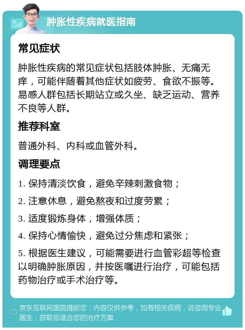 肿胀性疾病就医指南 常见症状 肿胀性疾病的常见症状包括肢体肿胀、无痛无痒，可能伴随着其他症状如疲劳、食欲不振等。易感人群包括长期站立或久坐、缺乏运动、营养不良等人群。 推荐科室 普通外科、内科或血管外科。 调理要点 1. 保持清淡饮食，避免辛辣刺激食物； 2. 注意休息，避免熬夜和过度劳累； 3. 适度锻炼身体，增强体质； 4. 保持心情愉快，避免过分焦虑和紧张； 5. 根据医生建议，可能需要进行血管彩超等检查以明确肿胀原因，并按医嘱进行治疗，可能包括药物治疗或手术治疗等。