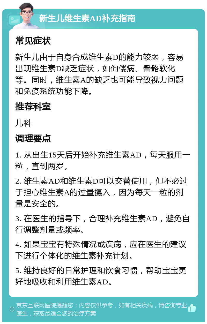 新生儿维生素AD补充指南 常见症状 新生儿由于自身合成维生素D的能力较弱，容易出现维生素D缺乏症状，如佝偻病、骨骼软化等。同时，维生素A的缺乏也可能导致视力问题和免疫系统功能下降。 推荐科室 儿科 调理要点 1. 从出生15天后开始补充维生素AD，每天服用一粒，直到两岁。 2. 维生素AD和维生素D可以交替使用，但不必过于担心维生素A的过量摄入，因为每天一粒的剂量是安全的。 3. 在医生的指导下，合理补充维生素AD，避免自行调整剂量或频率。 4. 如果宝宝有特殊情况或疾病，应在医生的建议下进行个体化的维生素补充计划。 5. 维持良好的日常护理和饮食习惯，帮助宝宝更好地吸收和利用维生素AD。