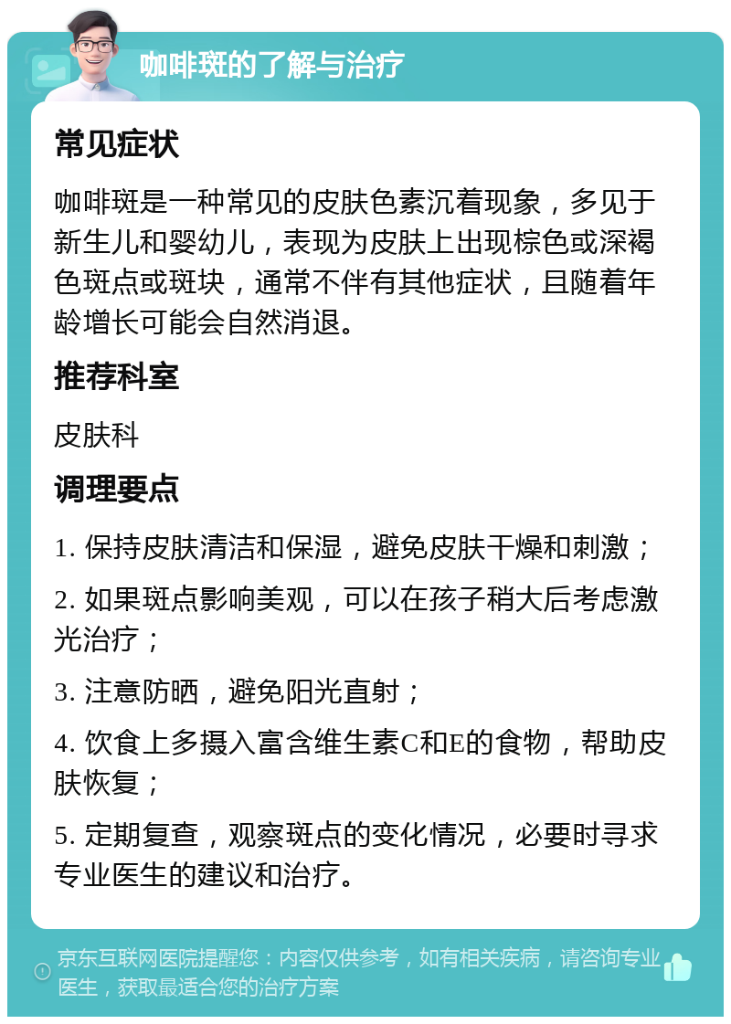 咖啡斑的了解与治疗 常见症状 咖啡斑是一种常见的皮肤色素沉着现象，多见于新生儿和婴幼儿，表现为皮肤上出现棕色或深褐色斑点或斑块，通常不伴有其他症状，且随着年龄增长可能会自然消退。 推荐科室 皮肤科 调理要点 1. 保持皮肤清洁和保湿，避免皮肤干燥和刺激； 2. 如果斑点影响美观，可以在孩子稍大后考虑激光治疗； 3. 注意防晒，避免阳光直射； 4. 饮食上多摄入富含维生素C和E的食物，帮助皮肤恢复； 5. 定期复查，观察斑点的变化情况，必要时寻求专业医生的建议和治疗。