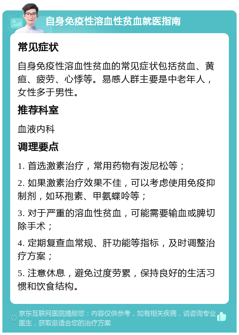 自身免疫性溶血性贫血就医指南 常见症状 自身免疫性溶血性贫血的常见症状包括贫血、黄疸、疲劳、心悸等。易感人群主要是中老年人，女性多于男性。 推荐科室 血液内科 调理要点 1. 首选激素治疗，常用药物有泼尼松等； 2. 如果激素治疗效果不佳，可以考虑使用免疫抑制剂，如环孢素、甲氨蝶呤等； 3. 对于严重的溶血性贫血，可能需要输血或脾切除手术； 4. 定期复查血常规、肝功能等指标，及时调整治疗方案； 5. 注意休息，避免过度劳累，保持良好的生活习惯和饮食结构。