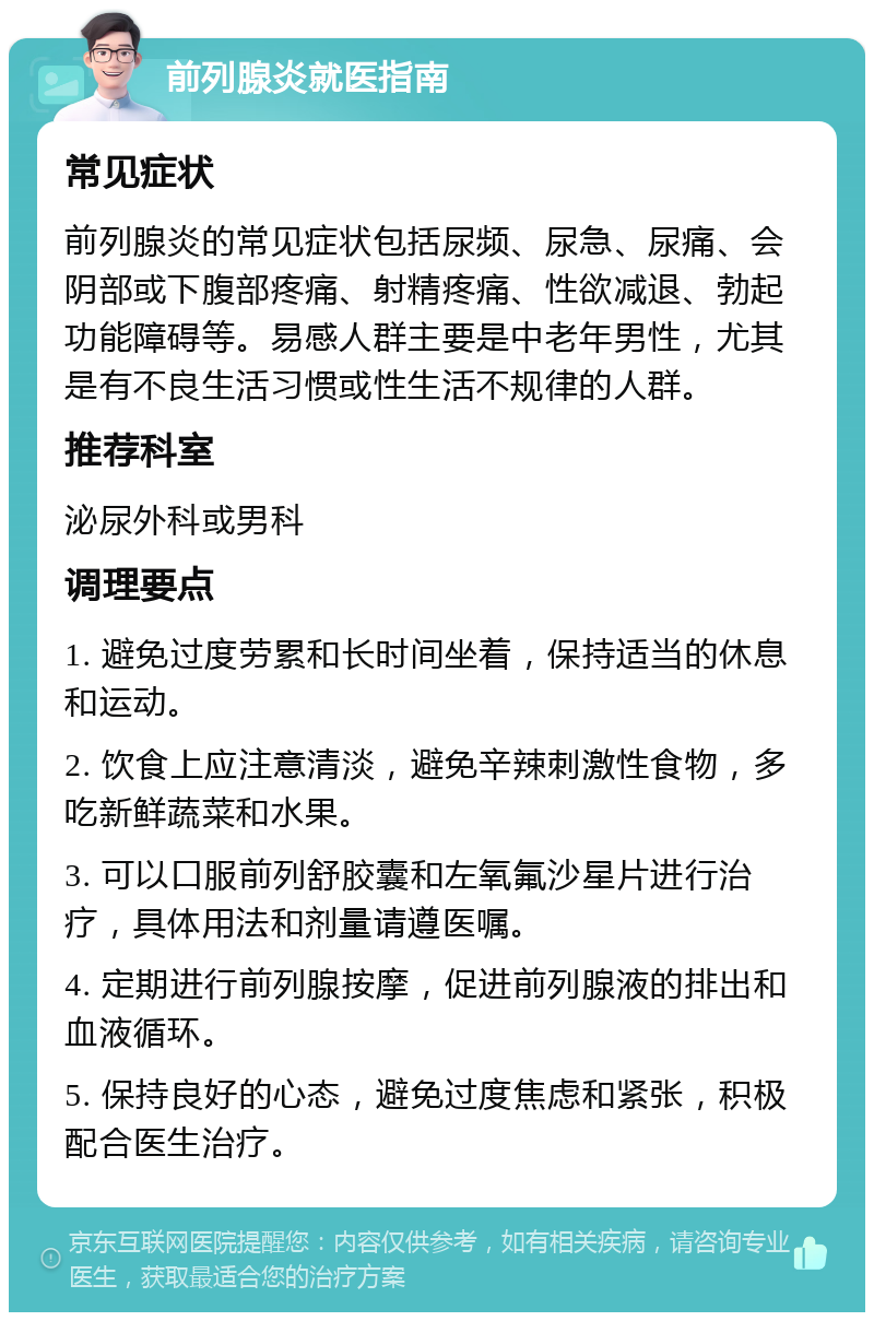 前列腺炎就医指南 常见症状 前列腺炎的常见症状包括尿频、尿急、尿痛、会阴部或下腹部疼痛、射精疼痛、性欲减退、勃起功能障碍等。易感人群主要是中老年男性，尤其是有不良生活习惯或性生活不规律的人群。 推荐科室 泌尿外科或男科 调理要点 1. 避免过度劳累和长时间坐着，保持适当的休息和运动。 2. 饮食上应注意清淡，避免辛辣刺激性食物，多吃新鲜蔬菜和水果。 3. 可以口服前列舒胶囊和左氧氟沙星片进行治疗，具体用法和剂量请遵医嘱。 4. 定期进行前列腺按摩，促进前列腺液的排出和血液循环。 5. 保持良好的心态，避免过度焦虑和紧张，积极配合医生治疗。