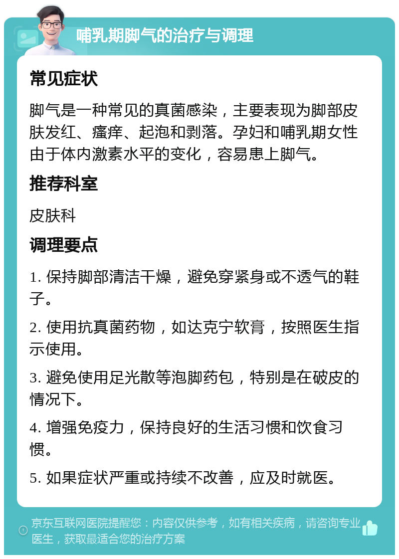 哺乳期脚气的治疗与调理 常见症状 脚气是一种常见的真菌感染，主要表现为脚部皮肤发红、瘙痒、起泡和剥落。孕妇和哺乳期女性由于体内激素水平的变化，容易患上脚气。 推荐科室 皮肤科 调理要点 1. 保持脚部清洁干燥，避免穿紧身或不透气的鞋子。 2. 使用抗真菌药物，如达克宁软膏，按照医生指示使用。 3. 避免使用足光散等泡脚药包，特别是在破皮的情况下。 4. 增强免疫力，保持良好的生活习惯和饮食习惯。 5. 如果症状严重或持续不改善，应及时就医。