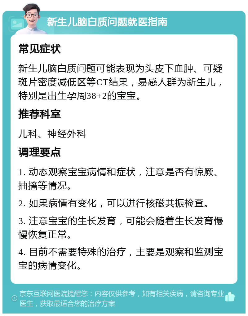 新生儿脑白质问题就医指南 常见症状 新生儿脑白质问题可能表现为头皮下血肿、可疑斑片密度减低区等CT结果，易感人群为新生儿，特别是出生孕周38+2的宝宝。 推荐科室 儿科、神经外科 调理要点 1. 动态观察宝宝病情和症状，注意是否有惊厥、抽搐等情况。 2. 如果病情有变化，可以进行核磁共振检查。 3. 注意宝宝的生长发育，可能会随着生长发育慢慢恢复正常。 4. 目前不需要特殊的治疗，主要是观察和监测宝宝的病情变化。