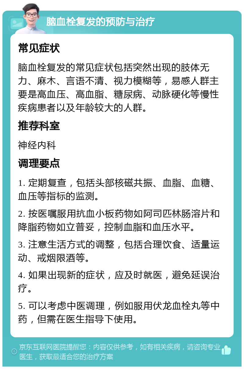 脑血栓复发的预防与治疗 常见症状 脑血栓复发的常见症状包括突然出现的肢体无力、麻木、言语不清、视力模糊等，易感人群主要是高血压、高血脂、糖尿病、动脉硬化等慢性疾病患者以及年龄较大的人群。 推荐科室 神经内科 调理要点 1. 定期复查，包括头部核磁共振、血脂、血糖、血压等指标的监测。 2. 按医嘱服用抗血小板药物如阿司匹林肠溶片和降脂药物如立普妥，控制血脂和血压水平。 3. 注意生活方式的调整，包括合理饮食、适量运动、戒烟限酒等。 4. 如果出现新的症状，应及时就医，避免延误治疗。 5. 可以考虑中医调理，例如服用伏龙血栓丸等中药，但需在医生指导下使用。