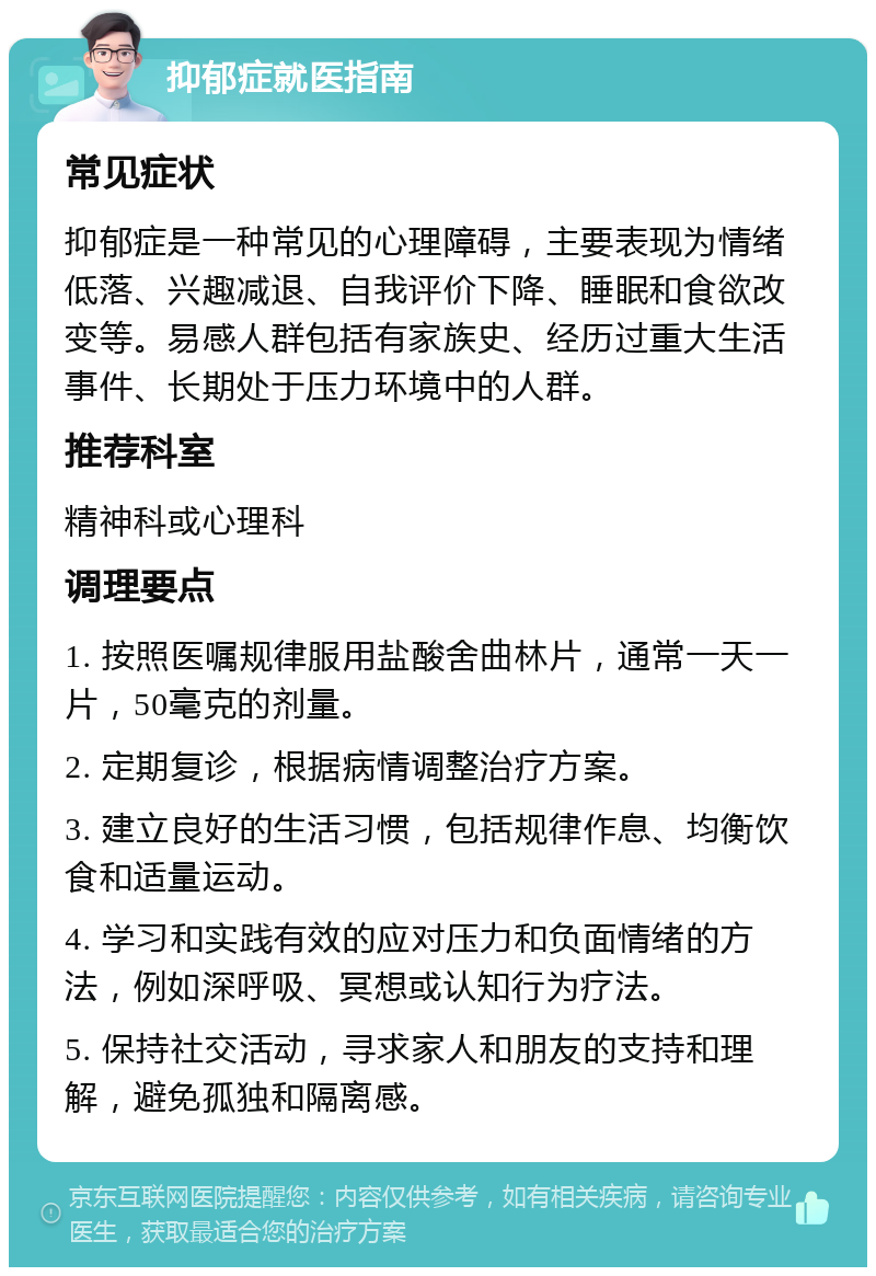 抑郁症就医指南 常见症状 抑郁症是一种常见的心理障碍，主要表现为情绪低落、兴趣减退、自我评价下降、睡眠和食欲改变等。易感人群包括有家族史、经历过重大生活事件、长期处于压力环境中的人群。 推荐科室 精神科或心理科 调理要点 1. 按照医嘱规律服用盐酸舍曲林片，通常一天一片，50毫克的剂量。 2. 定期复诊，根据病情调整治疗方案。 3. 建立良好的生活习惯，包括规律作息、均衡饮食和适量运动。 4. 学习和实践有效的应对压力和负面情绪的方法，例如深呼吸、冥想或认知行为疗法。 5. 保持社交活动，寻求家人和朋友的支持和理解，避免孤独和隔离感。