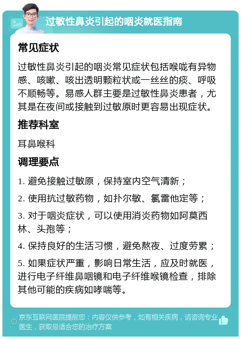 过敏性鼻炎引起的咽炎就医指南 常见症状 过敏性鼻炎引起的咽炎常见症状包括喉咙有异物感、咳嗽、咳出透明颗粒状或一丝丝的痰、呼吸不顺畅等。易感人群主要是过敏性鼻炎患者，尤其是在夜间或接触到过敏原时更容易出现症状。 推荐科室 耳鼻喉科 调理要点 1. 避免接触过敏原，保持室内空气清新； 2. 使用抗过敏药物，如扑尔敏、氯雷他定等； 3. 对于咽炎症状，可以使用消炎药物如阿莫西林、头孢等； 4. 保持良好的生活习惯，避免熬夜、过度劳累； 5. 如果症状严重，影响日常生活，应及时就医，进行电子纤维鼻咽镜和电子纤维喉镜检查，排除其他可能的疾病如哮喘等。