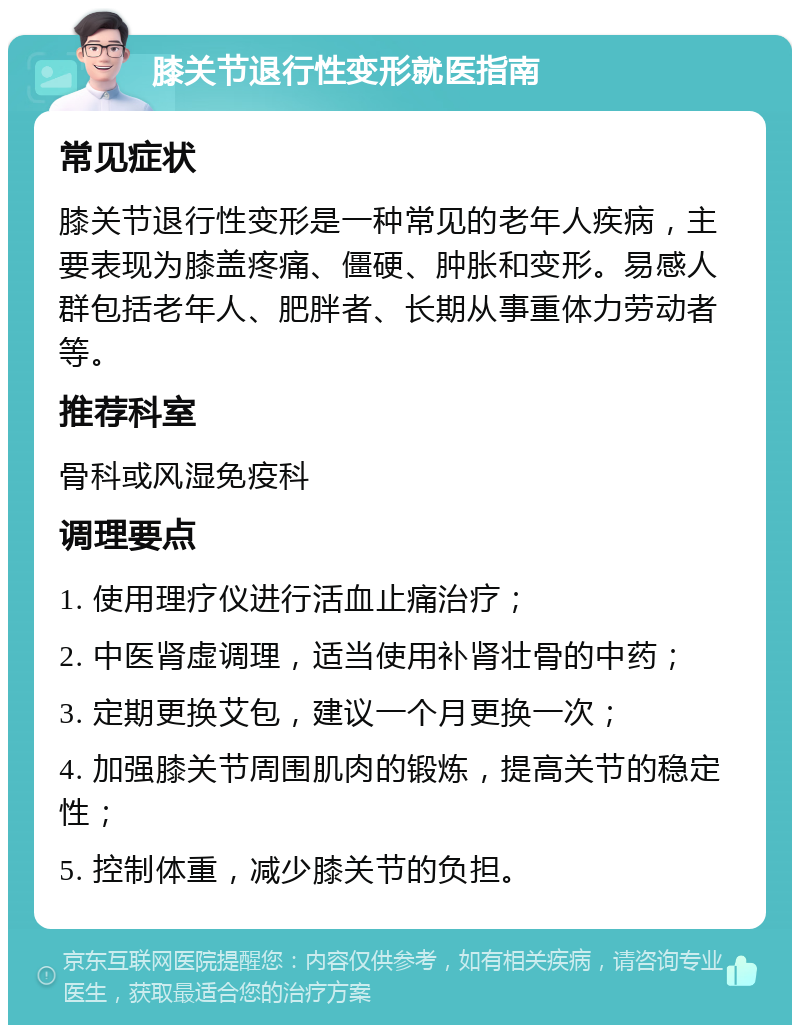 膝关节退行性变形就医指南 常见症状 膝关节退行性变形是一种常见的老年人疾病，主要表现为膝盖疼痛、僵硬、肿胀和变形。易感人群包括老年人、肥胖者、长期从事重体力劳动者等。 推荐科室 骨科或风湿免疫科 调理要点 1. 使用理疗仪进行活血止痛治疗； 2. 中医肾虚调理，适当使用补肾壮骨的中药； 3. 定期更换艾包，建议一个月更换一次； 4. 加强膝关节周围肌肉的锻炼，提高关节的稳定性； 5. 控制体重，减少膝关节的负担。