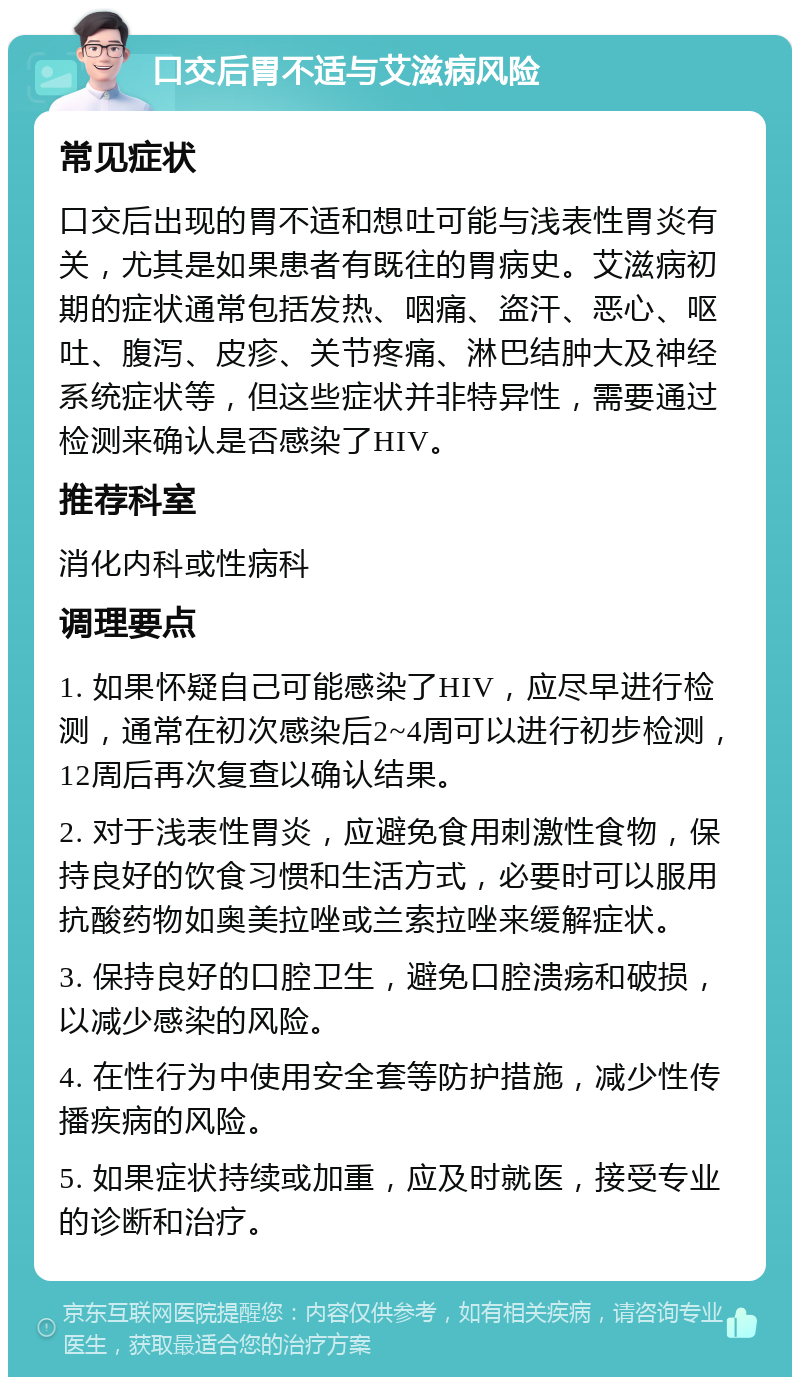 口交后胃不适与艾滋病风险 常见症状 口交后出现的胃不适和想吐可能与浅表性胃炎有关，尤其是如果患者有既往的胃病史。艾滋病初期的症状通常包括发热、咽痛、盗汗、恶心、呕吐、腹泻、皮疹、关节疼痛、淋巴结肿大及神经系统症状等，但这些症状并非特异性，需要通过检测来确认是否感染了HIV。 推荐科室 消化内科或性病科 调理要点 1. 如果怀疑自己可能感染了HIV，应尽早进行检测，通常在初次感染后2~4周可以进行初步检测，12周后再次复查以确认结果。 2. 对于浅表性胃炎，应避免食用刺激性食物，保持良好的饮食习惯和生活方式，必要时可以服用抗酸药物如奥美拉唑或兰索拉唑来缓解症状。 3. 保持良好的口腔卫生，避免口腔溃疡和破损，以减少感染的风险。 4. 在性行为中使用安全套等防护措施，减少性传播疾病的风险。 5. 如果症状持续或加重，应及时就医，接受专业的诊断和治疗。