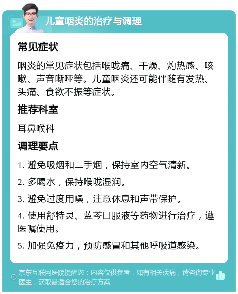 儿童咽炎的治疗与调理 常见症状 咽炎的常见症状包括喉咙痛、干燥、灼热感、咳嗽、声音嘶哑等。儿童咽炎还可能伴随有发热、头痛、食欲不振等症状。 推荐科室 耳鼻喉科 调理要点 1. 避免吸烟和二手烟，保持室内空气清新。 2. 多喝水，保持喉咙湿润。 3. 避免过度用嗓，注意休息和声带保护。 4. 使用舒特灵、蓝芩口服液等药物进行治疗，遵医嘱使用。 5. 加强免疫力，预防感冒和其他呼吸道感染。