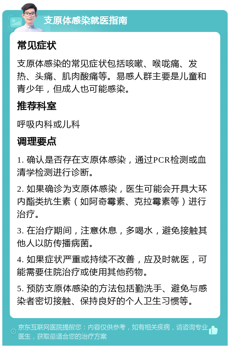 支原体感染就医指南 常见症状 支原体感染的常见症状包括咳嗽、喉咙痛、发热、头痛、肌肉酸痛等。易感人群主要是儿童和青少年，但成人也可能感染。 推荐科室 呼吸内科或儿科 调理要点 1. 确认是否存在支原体感染，通过PCR检测或血清学检测进行诊断。 2. 如果确诊为支原体感染，医生可能会开具大环内酯类抗生素（如阿奇霉素、克拉霉素等）进行治疗。 3. 在治疗期间，注意休息，多喝水，避免接触其他人以防传播病菌。 4. 如果症状严重或持续不改善，应及时就医，可能需要住院治疗或使用其他药物。 5. 预防支原体感染的方法包括勤洗手、避免与感染者密切接触、保持良好的个人卫生习惯等。