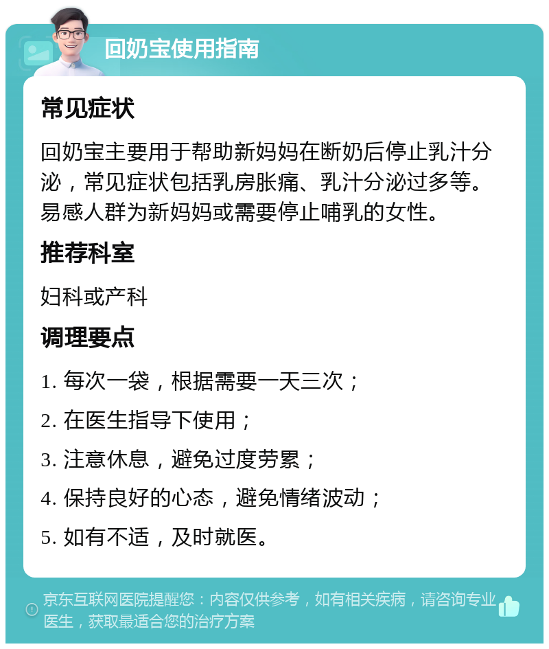 回奶宝使用指南 常见症状 回奶宝主要用于帮助新妈妈在断奶后停止乳汁分泌，常见症状包括乳房胀痛、乳汁分泌过多等。易感人群为新妈妈或需要停止哺乳的女性。 推荐科室 妇科或产科 调理要点 1. 每次一袋，根据需要一天三次； 2. 在医生指导下使用； 3. 注意休息，避免过度劳累； 4. 保持良好的心态，避免情绪波动； 5. 如有不适，及时就医。