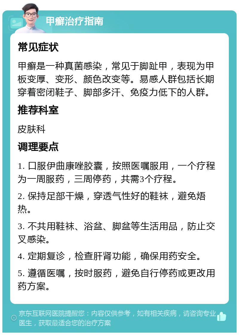 甲癣治疗指南 常见症状 甲癣是一种真菌感染，常见于脚趾甲，表现为甲板变厚、变形、颜色改变等。易感人群包括长期穿着密闭鞋子、脚部多汗、免疫力低下的人群。 推荐科室 皮肤科 调理要点 1. 口服伊曲康唑胶囊，按照医嘱服用，一个疗程为一周服药，三周停药，共需3个疗程。 2. 保持足部干燥，穿透气性好的鞋袜，避免焐热。 3. 不共用鞋袜、浴盆、脚盆等生活用品，防止交叉感染。 4. 定期复诊，检查肝肾功能，确保用药安全。 5. 遵循医嘱，按时服药，避免自行停药或更改用药方案。