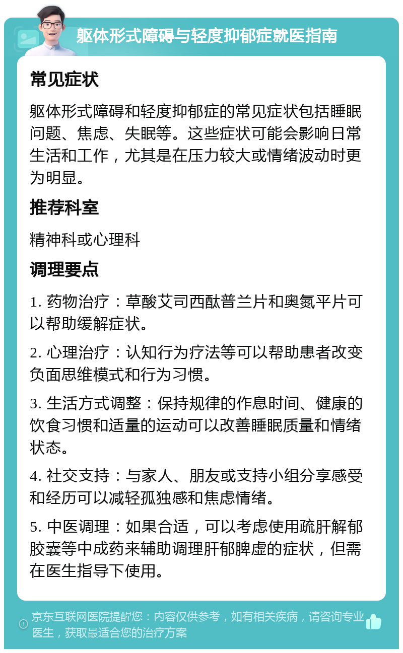 躯体形式障碍与轻度抑郁症就医指南 常见症状 躯体形式障碍和轻度抑郁症的常见症状包括睡眠问题、焦虑、失眠等。这些症状可能会影响日常生活和工作，尤其是在压力较大或情绪波动时更为明显。 推荐科室 精神科或心理科 调理要点 1. 药物治疗：草酸艾司西酞普兰片和奥氮平片可以帮助缓解症状。 2. 心理治疗：认知行为疗法等可以帮助患者改变负面思维模式和行为习惯。 3. 生活方式调整：保持规律的作息时间、健康的饮食习惯和适量的运动可以改善睡眠质量和情绪状态。 4. 社交支持：与家人、朋友或支持小组分享感受和经历可以减轻孤独感和焦虑情绪。 5. 中医调理：如果合适，可以考虑使用疏肝解郁胶囊等中成药来辅助调理肝郁脾虚的症状，但需在医生指导下使用。