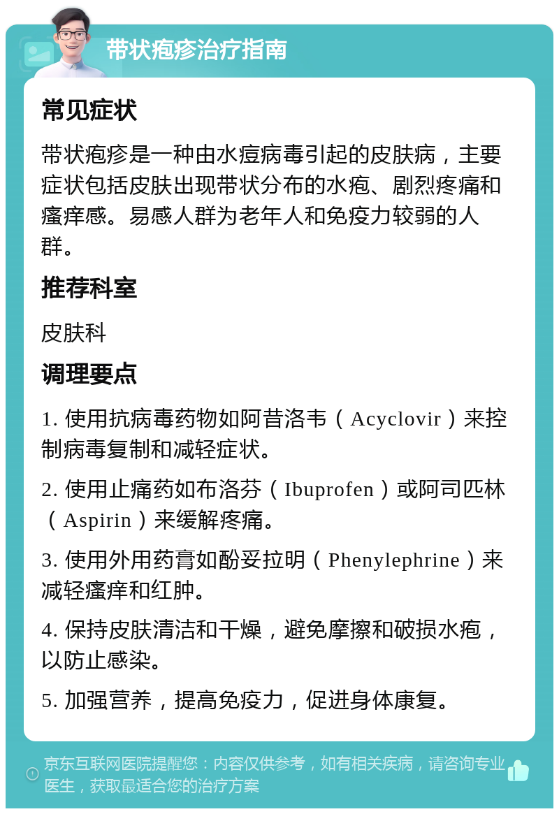 带状疱疹治疗指南 常见症状 带状疱疹是一种由水痘病毒引起的皮肤病，主要症状包括皮肤出现带状分布的水疱、剧烈疼痛和瘙痒感。易感人群为老年人和免疫力较弱的人群。 推荐科室 皮肤科 调理要点 1. 使用抗病毒药物如阿昔洛韦（Acyclovir）来控制病毒复制和减轻症状。 2. 使用止痛药如布洛芬（Ibuprofen）或阿司匹林（Aspirin）来缓解疼痛。 3. 使用外用药膏如酚妥拉明（Phenylephrine）来减轻瘙痒和红肿。 4. 保持皮肤清洁和干燥，避免摩擦和破损水疱，以防止感染。 5. 加强营养，提高免疫力，促进身体康复。