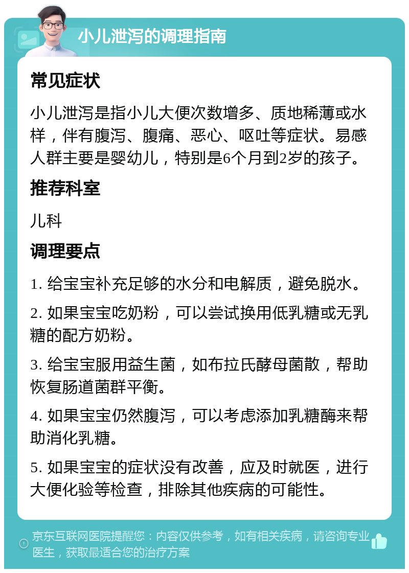 小儿泄泻的调理指南 常见症状 小儿泄泻是指小儿大便次数增多、质地稀薄或水样，伴有腹泻、腹痛、恶心、呕吐等症状。易感人群主要是婴幼儿，特别是6个月到2岁的孩子。 推荐科室 儿科 调理要点 1. 给宝宝补充足够的水分和电解质，避免脱水。 2. 如果宝宝吃奶粉，可以尝试换用低乳糖或无乳糖的配方奶粉。 3. 给宝宝服用益生菌，如布拉氏酵母菌散，帮助恢复肠道菌群平衡。 4. 如果宝宝仍然腹泻，可以考虑添加乳糖酶来帮助消化乳糖。 5. 如果宝宝的症状没有改善，应及时就医，进行大便化验等检查，排除其他疾病的可能性。