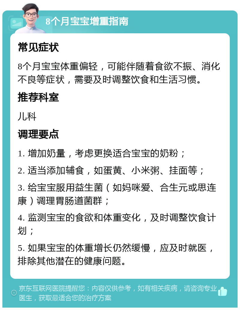 8个月宝宝增重指南 常见症状 8个月宝宝体重偏轻，可能伴随着食欲不振、消化不良等症状，需要及时调整饮食和生活习惯。 推荐科室 儿科 调理要点 1. 增加奶量，考虑更换适合宝宝的奶粉； 2. 适当添加辅食，如蛋黄、小米粥、挂面等； 3. 给宝宝服用益生菌（如妈咪爱、合生元或思连康）调理胃肠道菌群； 4. 监测宝宝的食欲和体重变化，及时调整饮食计划； 5. 如果宝宝的体重增长仍然缓慢，应及时就医，排除其他潜在的健康问题。