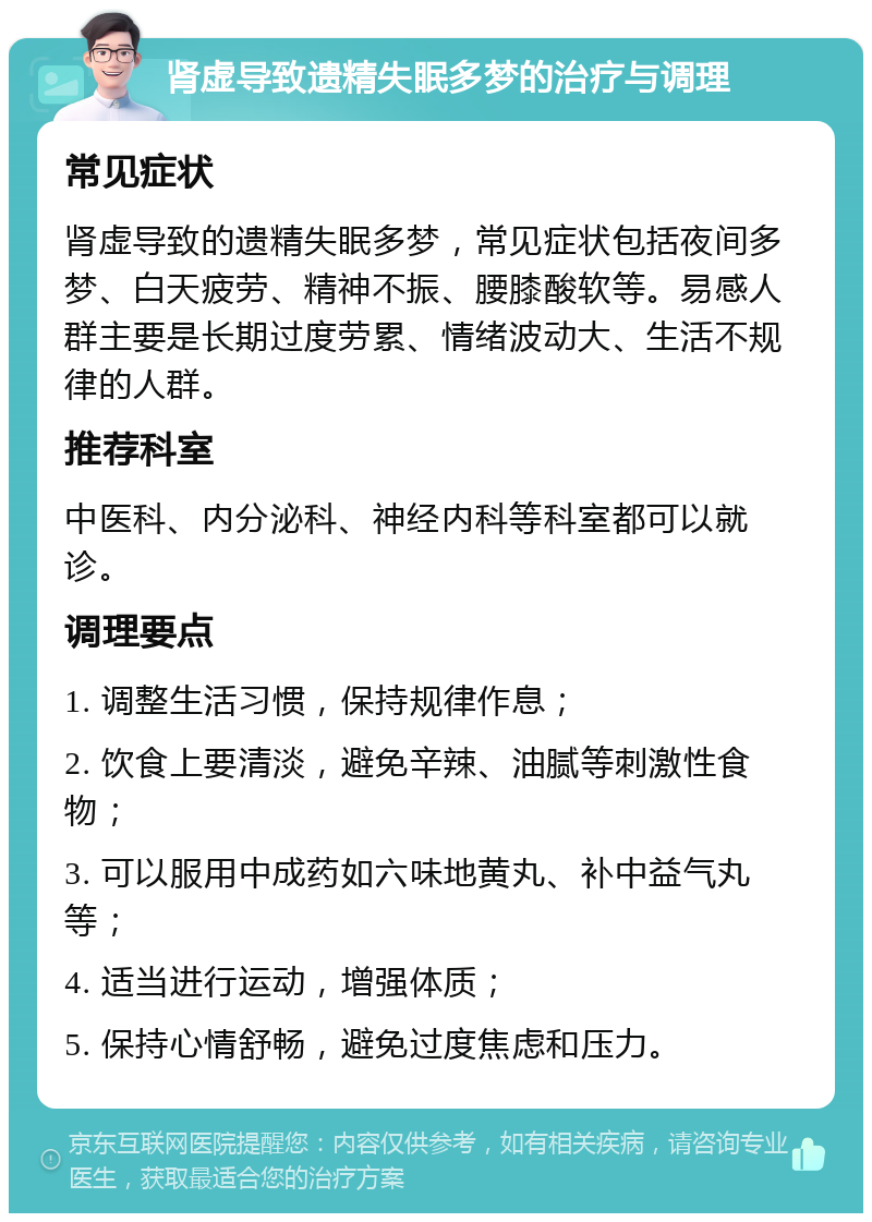 肾虚导致遗精失眠多梦的治疗与调理 常见症状 肾虚导致的遗精失眠多梦，常见症状包括夜间多梦、白天疲劳、精神不振、腰膝酸软等。易感人群主要是长期过度劳累、情绪波动大、生活不规律的人群。 推荐科室 中医科、内分泌科、神经内科等科室都可以就诊。 调理要点 1. 调整生活习惯，保持规律作息； 2. 饮食上要清淡，避免辛辣、油腻等刺激性食物； 3. 可以服用中成药如六味地黄丸、补中益气丸等； 4. 适当进行运动，增强体质； 5. 保持心情舒畅，避免过度焦虑和压力。