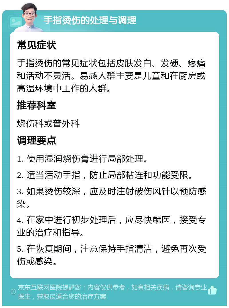 手指烫伤的处理与调理 常见症状 手指烫伤的常见症状包括皮肤发白、发硬、疼痛和活动不灵活。易感人群主要是儿童和在厨房或高温环境中工作的人群。 推荐科室 烧伤科或普外科 调理要点 1. 使用湿润烧伤膏进行局部处理。 2. 适当活动手指，防止局部粘连和功能受限。 3. 如果烫伤较深，应及时注射破伤风针以预防感染。 4. 在家中进行初步处理后，应尽快就医，接受专业的治疗和指导。 5. 在恢复期间，注意保持手指清洁，避免再次受伤或感染。