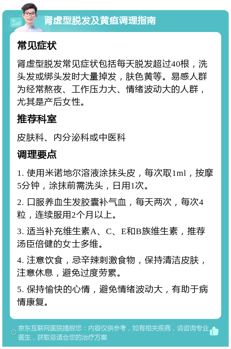 肾虚型脱发及黄疸调理指南 常见症状 肾虚型脱发常见症状包括每天脱发超过40根，洗头发或绑头发时大量掉发，肤色黄等。易感人群为经常熬夜、工作压力大、情绪波动大的人群，尤其是产后女性。 推荐科室 皮肤科、内分泌科或中医科 调理要点 1. 使用米诺地尔溶液涂抹头皮，每次取1ml，按摩5分钟，涂抹前需洗头，日用1次。 2. 口服养血生发胶囊补气血，每天两次，每次4粒，连续服用2个月以上。 3. 适当补充维生素A、C、E和B族维生素，推荐汤臣倍健的女士多维。 4. 注意饮食，忌辛辣刺激食物，保持清洁皮肤，注意休息，避免过度劳累。 5. 保持愉快的心情，避免情绪波动大，有助于病情康复。