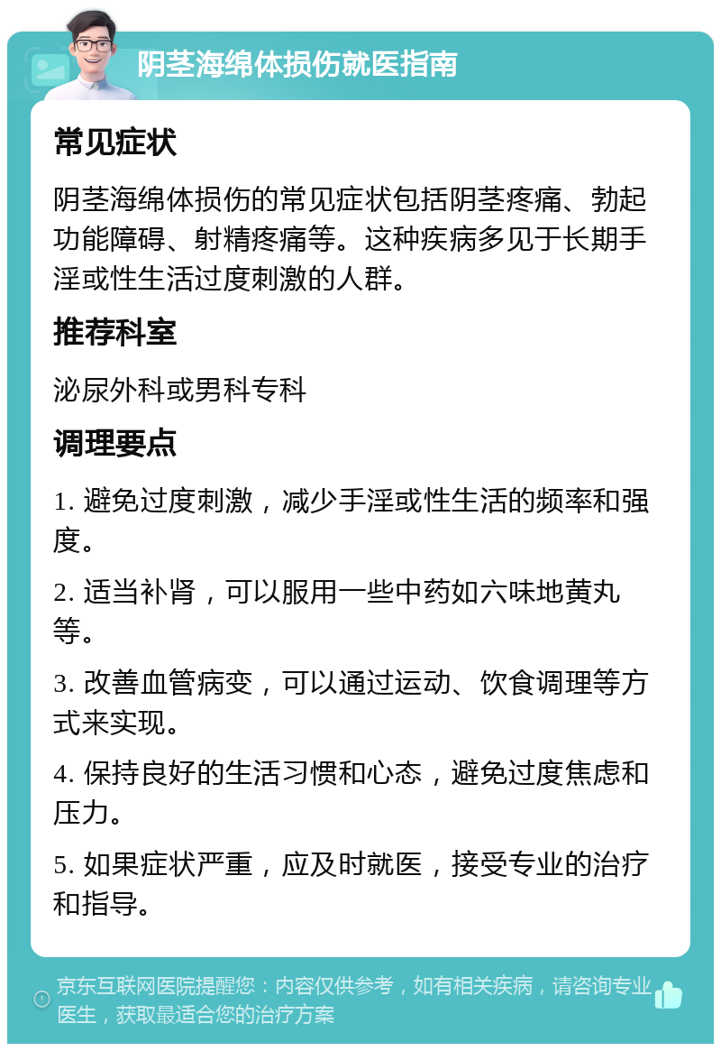 阴茎海绵体损伤就医指南 常见症状 阴茎海绵体损伤的常见症状包括阴茎疼痛、勃起功能障碍、射精疼痛等。这种疾病多见于长期手淫或性生活过度刺激的人群。 推荐科室 泌尿外科或男科专科 调理要点 1. 避免过度刺激，减少手淫或性生活的频率和强度。 2. 适当补肾，可以服用一些中药如六味地黄丸等。 3. 改善血管病变，可以通过运动、饮食调理等方式来实现。 4. 保持良好的生活习惯和心态，避免过度焦虑和压力。 5. 如果症状严重，应及时就医，接受专业的治疗和指导。