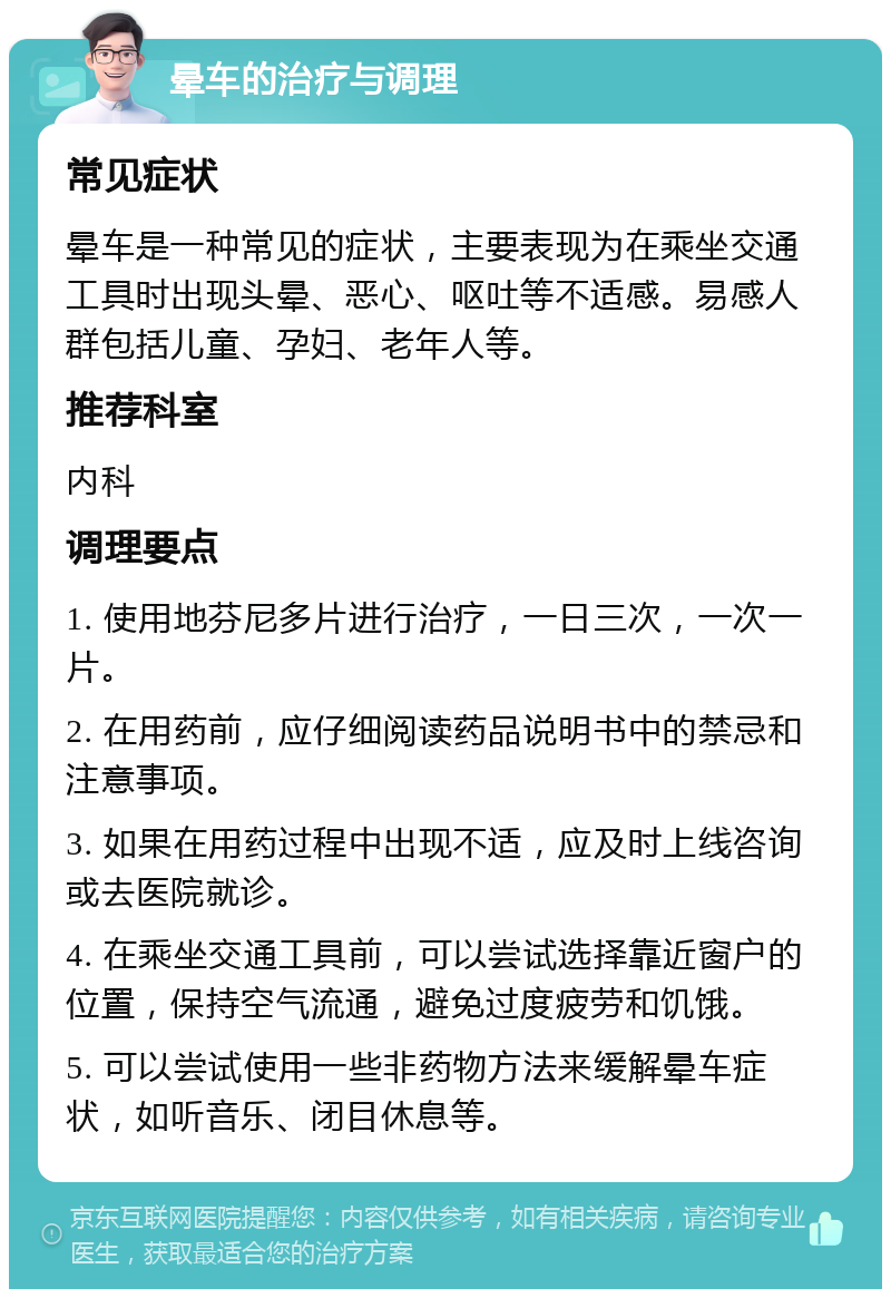 晕车的治疗与调理 常见症状 晕车是一种常见的症状，主要表现为在乘坐交通工具时出现头晕、恶心、呕吐等不适感。易感人群包括儿童、孕妇、老年人等。 推荐科室 内科 调理要点 1. 使用地芬尼多片进行治疗，一日三次，一次一片。 2. 在用药前，应仔细阅读药品说明书中的禁忌和注意事项。 3. 如果在用药过程中出现不适，应及时上线咨询或去医院就诊。 4. 在乘坐交通工具前，可以尝试选择靠近窗户的位置，保持空气流通，避免过度疲劳和饥饿。 5. 可以尝试使用一些非药物方法来缓解晕车症状，如听音乐、闭目休息等。