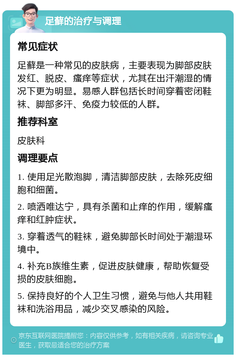 足藓的治疗与调理 常见症状 足藓是一种常见的皮肤病，主要表现为脚部皮肤发红、脱皮、瘙痒等症状，尤其在出汗潮湿的情况下更为明显。易感人群包括长时间穿着密闭鞋袜、脚部多汗、免疫力较低的人群。 推荐科室 皮肤科 调理要点 1. 使用足光散泡脚，清洁脚部皮肤，去除死皮细胞和细菌。 2. 喷洒唯达宁，具有杀菌和止痒的作用，缓解瘙痒和红肿症状。 3. 穿着透气的鞋袜，避免脚部长时间处于潮湿环境中。 4. 补充B族维生素，促进皮肤健康，帮助恢复受损的皮肤细胞。 5. 保持良好的个人卫生习惯，避免与他人共用鞋袜和洗浴用品，减少交叉感染的风险。