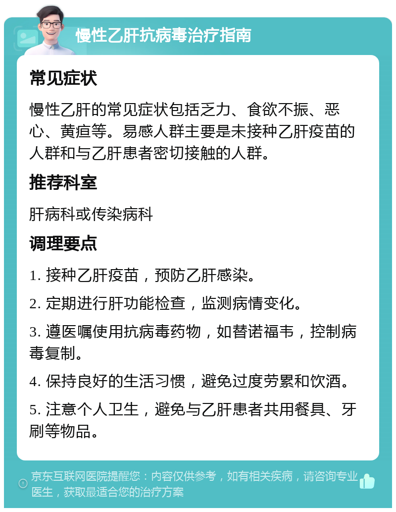 慢性乙肝抗病毒治疗指南 常见症状 慢性乙肝的常见症状包括乏力、食欲不振、恶心、黄疸等。易感人群主要是未接种乙肝疫苗的人群和与乙肝患者密切接触的人群。 推荐科室 肝病科或传染病科 调理要点 1. 接种乙肝疫苗，预防乙肝感染。 2. 定期进行肝功能检查，监测病情变化。 3. 遵医嘱使用抗病毒药物，如替诺福韦，控制病毒复制。 4. 保持良好的生活习惯，避免过度劳累和饮酒。 5. 注意个人卫生，避免与乙肝患者共用餐具、牙刷等物品。