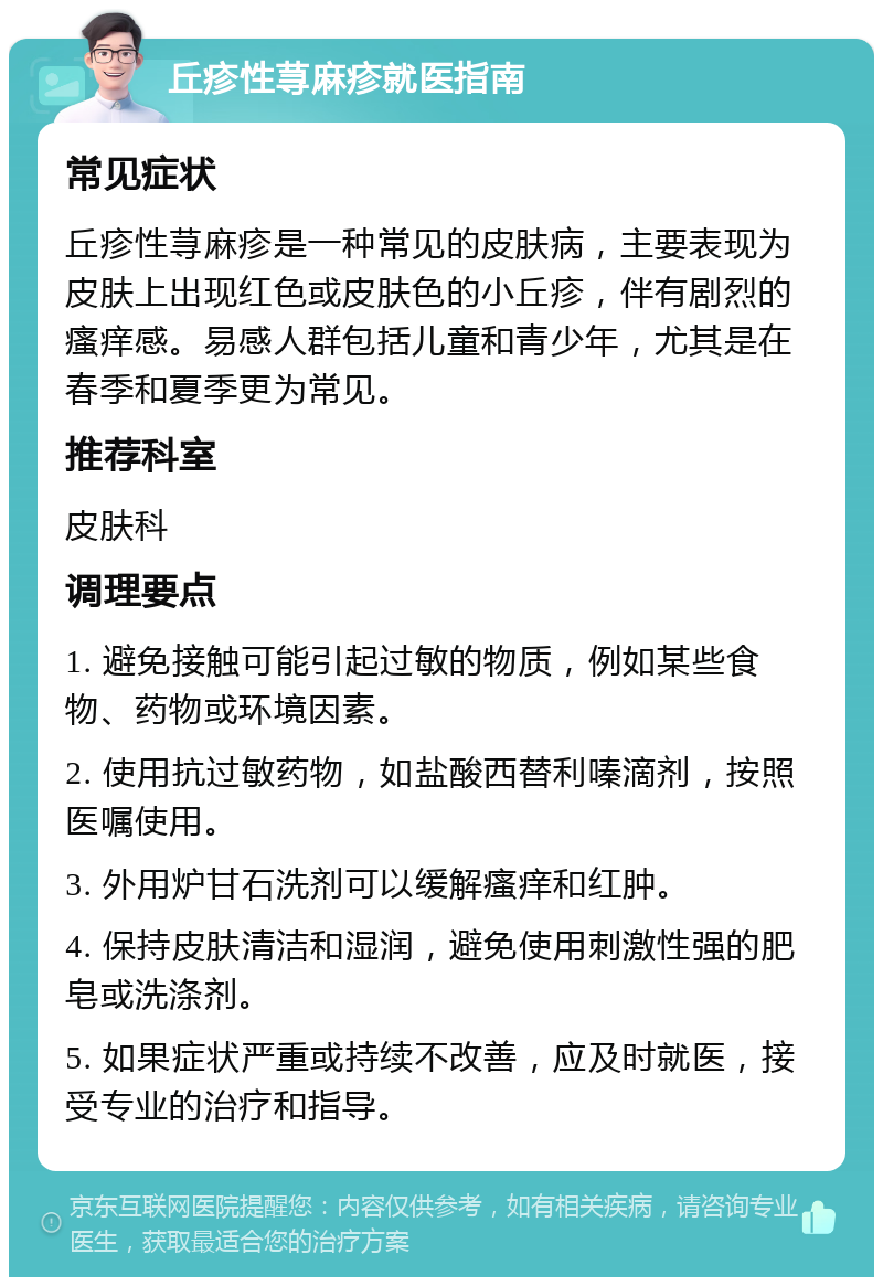 丘疹性荨麻疹就医指南 常见症状 丘疹性荨麻疹是一种常见的皮肤病，主要表现为皮肤上出现红色或皮肤色的小丘疹，伴有剧烈的瘙痒感。易感人群包括儿童和青少年，尤其是在春季和夏季更为常见。 推荐科室 皮肤科 调理要点 1. 避免接触可能引起过敏的物质，例如某些食物、药物或环境因素。 2. 使用抗过敏药物，如盐酸西替利嗪滴剂，按照医嘱使用。 3. 外用炉甘石洗剂可以缓解瘙痒和红肿。 4. 保持皮肤清洁和湿润，避免使用刺激性强的肥皂或洗涤剂。 5. 如果症状严重或持续不改善，应及时就医，接受专业的治疗和指导。