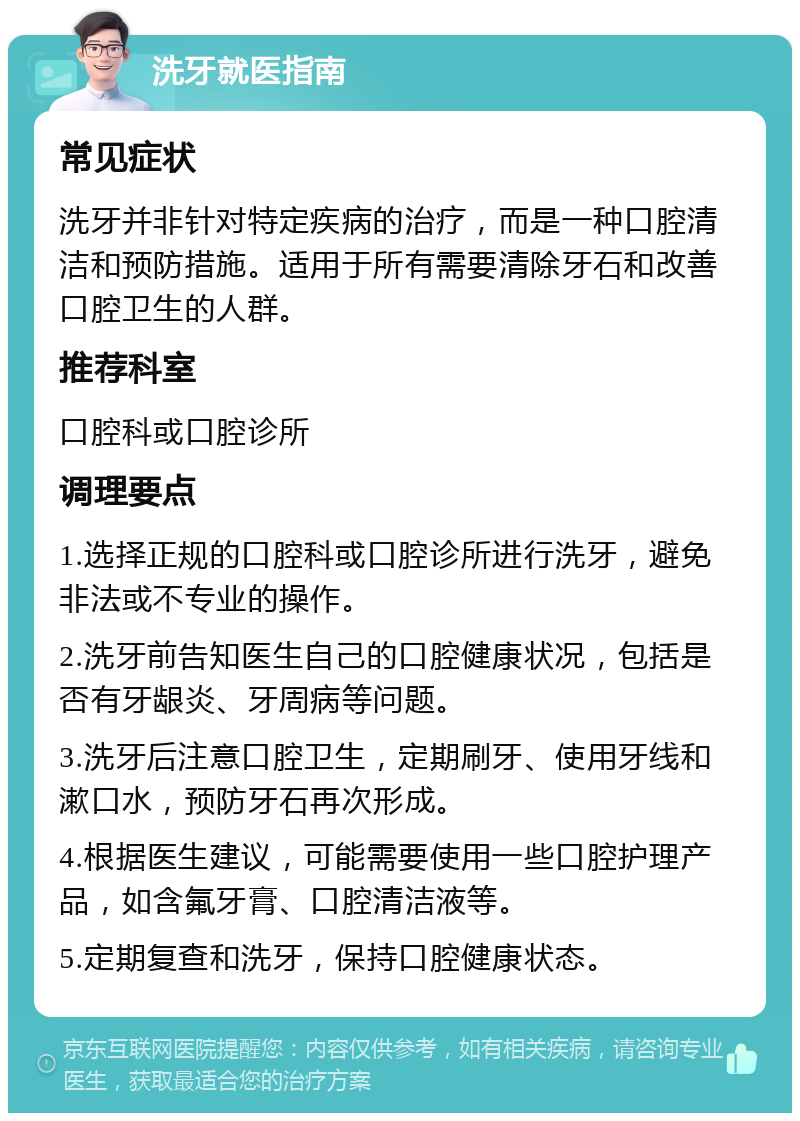 洗牙就医指南 常见症状 洗牙并非针对特定疾病的治疗，而是一种口腔清洁和预防措施。适用于所有需要清除牙石和改善口腔卫生的人群。 推荐科室 口腔科或口腔诊所 调理要点 1.选择正规的口腔科或口腔诊所进行洗牙，避免非法或不专业的操作。 2.洗牙前告知医生自己的口腔健康状况，包括是否有牙龈炎、牙周病等问题。 3.洗牙后注意口腔卫生，定期刷牙、使用牙线和漱口水，预防牙石再次形成。 4.根据医生建议，可能需要使用一些口腔护理产品，如含氟牙膏、口腔清洁液等。 5.定期复查和洗牙，保持口腔健康状态。