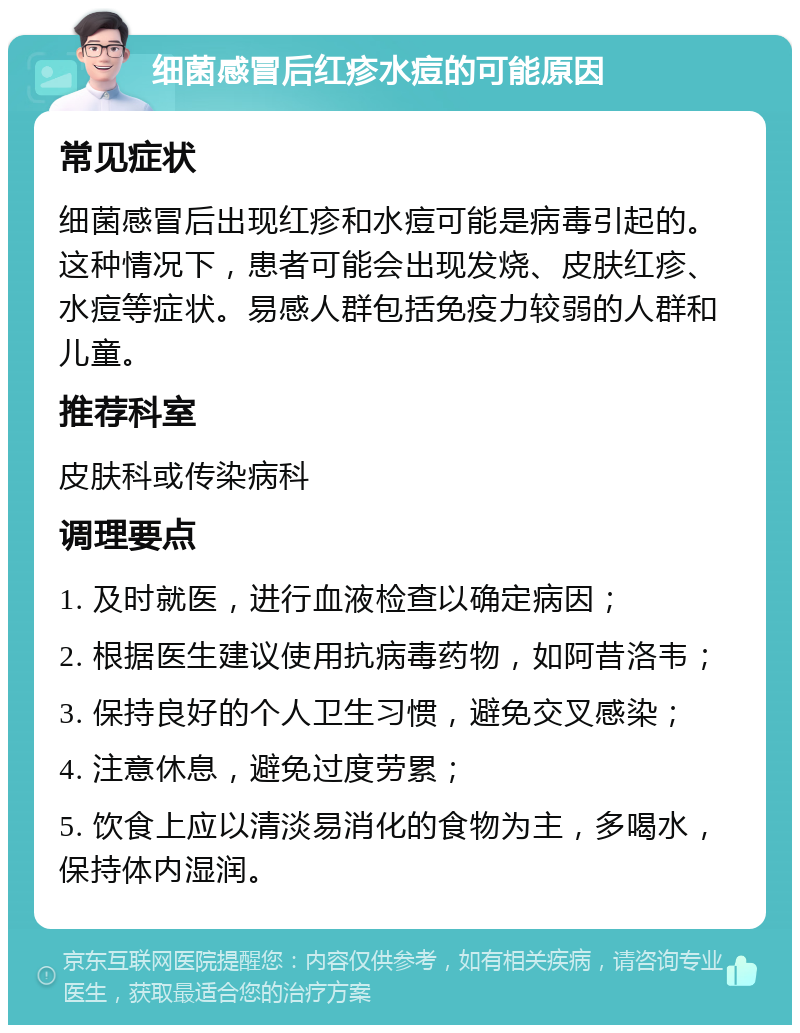 细菌感冒后红疹水痘的可能原因 常见症状 细菌感冒后出现红疹和水痘可能是病毒引起的。这种情况下，患者可能会出现发烧、皮肤红疹、水痘等症状。易感人群包括免疫力较弱的人群和儿童。 推荐科室 皮肤科或传染病科 调理要点 1. 及时就医，进行血液检查以确定病因； 2. 根据医生建议使用抗病毒药物，如阿昔洛韦； 3. 保持良好的个人卫生习惯，避免交叉感染； 4. 注意休息，避免过度劳累； 5. 饮食上应以清淡易消化的食物为主，多喝水，保持体内湿润。