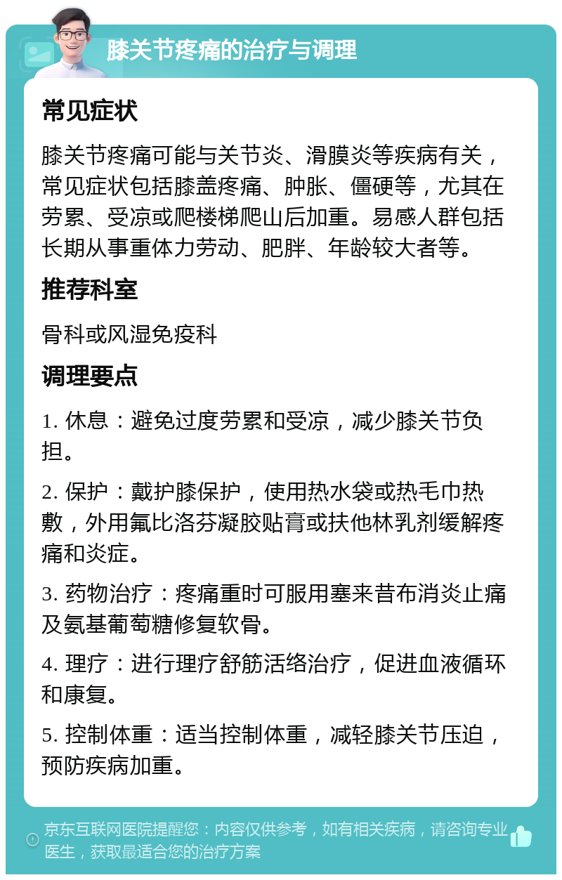 膝关节疼痛的治疗与调理 常见症状 膝关节疼痛可能与关节炎、滑膜炎等疾病有关，常见症状包括膝盖疼痛、肿胀、僵硬等，尤其在劳累、受凉或爬楼梯爬山后加重。易感人群包括长期从事重体力劳动、肥胖、年龄较大者等。 推荐科室 骨科或风湿免疫科 调理要点 1. 休息：避免过度劳累和受凉，减少膝关节负担。 2. 保护：戴护膝保护，使用热水袋或热毛巾热敷，外用氟比洛芬凝胶贴膏或扶他林乳剂缓解疼痛和炎症。 3. 药物治疗：疼痛重时可服用塞来昔布消炎止痛及氨基葡萄糖修复软骨。 4. 理疗：进行理疗舒筋活络治疗，促进血液循环和康复。 5. 控制体重：适当控制体重，减轻膝关节压迫，预防疾病加重。