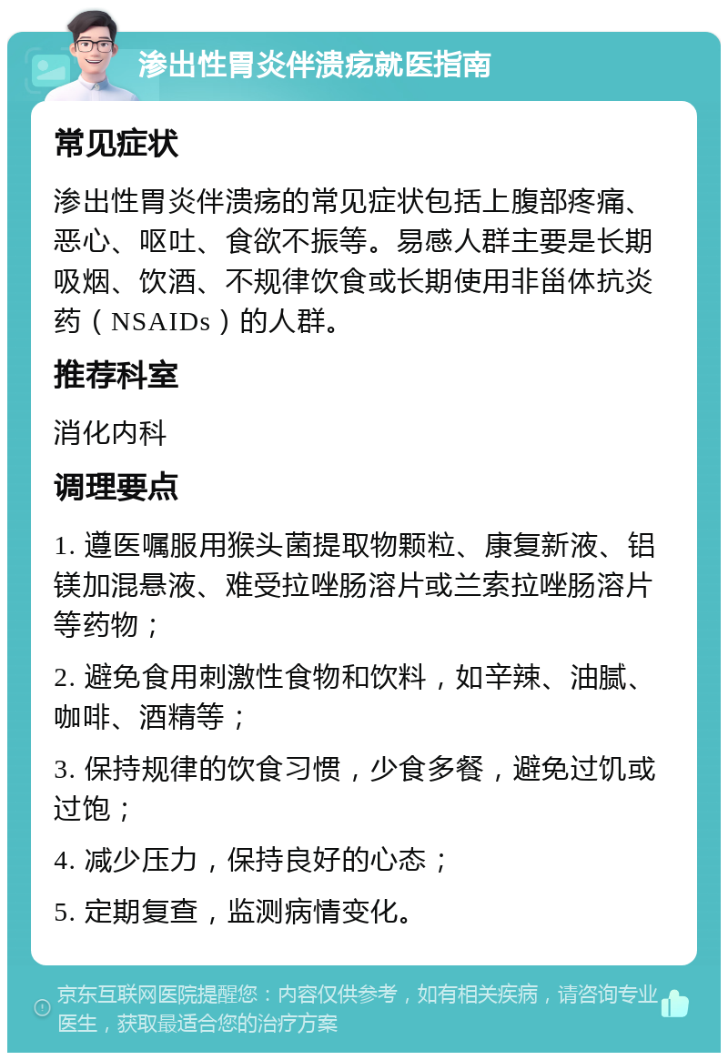 渗出性胃炎伴溃疡就医指南 常见症状 渗出性胃炎伴溃疡的常见症状包括上腹部疼痛、恶心、呕吐、食欲不振等。易感人群主要是长期吸烟、饮酒、不规律饮食或长期使用非甾体抗炎药（NSAIDs）的人群。 推荐科室 消化内科 调理要点 1. 遵医嘱服用猴头菌提取物颗粒、康复新液、铝镁加混悬液、难受拉唑肠溶片或兰索拉唑肠溶片等药物； 2. 避免食用刺激性食物和饮料，如辛辣、油腻、咖啡、酒精等； 3. 保持规律的饮食习惯，少食多餐，避免过饥或过饱； 4. 减少压力，保持良好的心态； 5. 定期复查，监测病情变化。