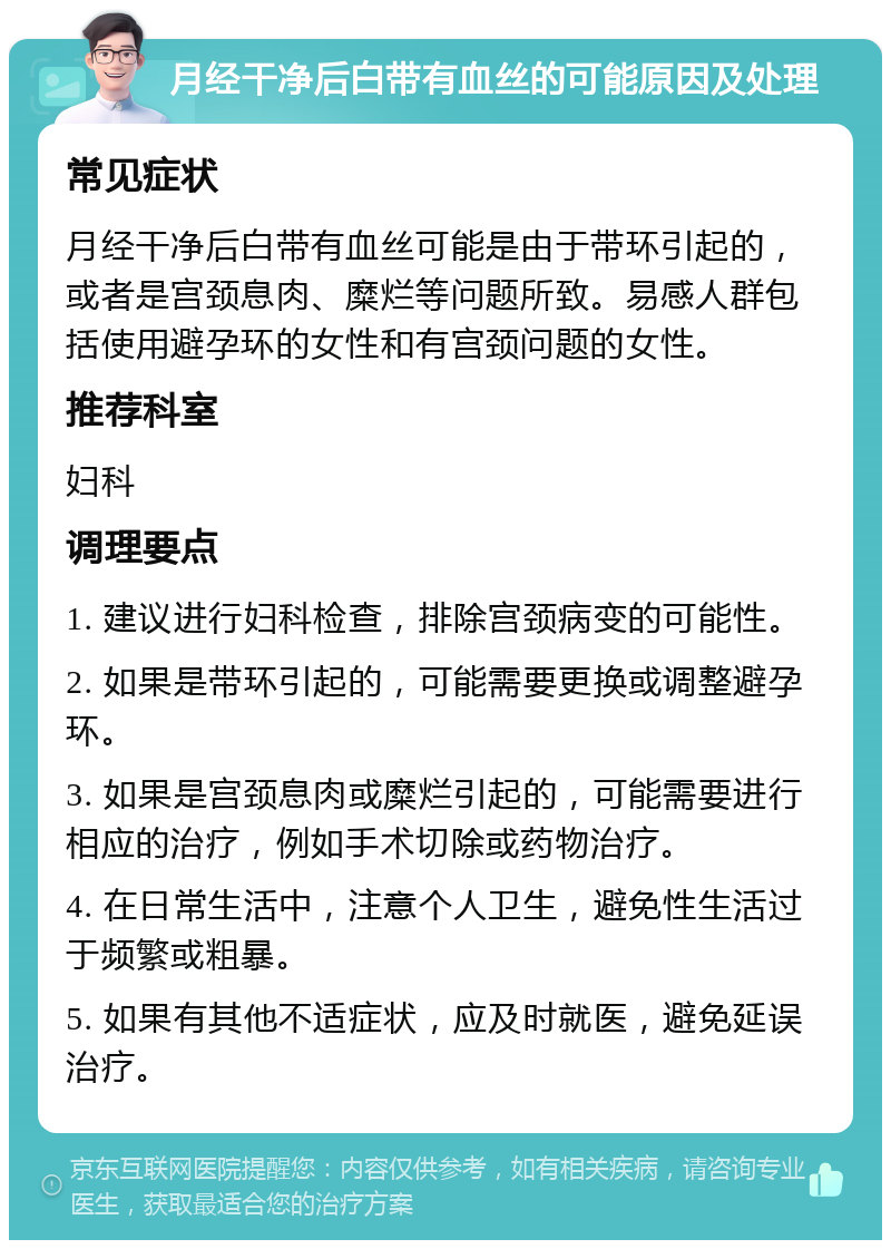 月经干净后白带有血丝的可能原因及处理 常见症状 月经干净后白带有血丝可能是由于带环引起的，或者是宫颈息肉、糜烂等问题所致。易感人群包括使用避孕环的女性和有宫颈问题的女性。 推荐科室 妇科 调理要点 1. 建议进行妇科检查，排除宫颈病变的可能性。 2. 如果是带环引起的，可能需要更换或调整避孕环。 3. 如果是宫颈息肉或糜烂引起的，可能需要进行相应的治疗，例如手术切除或药物治疗。 4. 在日常生活中，注意个人卫生，避免性生活过于频繁或粗暴。 5. 如果有其他不适症状，应及时就医，避免延误治疗。