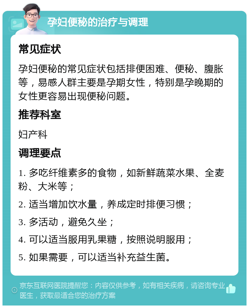 孕妇便秘的治疗与调理 常见症状 孕妇便秘的常见症状包括排便困难、便秘、腹胀等，易感人群主要是孕期女性，特别是孕晚期的女性更容易出现便秘问题。 推荐科室 妇产科 调理要点 1. 多吃纤维素多的食物，如新鲜蔬菜水果、全麦粉、大米等； 2. 适当增加饮水量，养成定时排便习惯； 3. 多活动，避免久坐； 4. 可以适当服用乳果糖，按照说明服用； 5. 如果需要，可以适当补充益生菌。