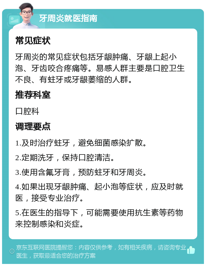 牙周炎就医指南 常见症状 牙周炎的常见症状包括牙龈肿痛、牙龈上起小泡、牙齿咬合疼痛等。易感人群主要是口腔卫生不良、有蛀牙或牙龈萎缩的人群。 推荐科室 口腔科 调理要点 1.及时治疗蛀牙，避免细菌感染扩散。 2.定期洗牙，保持口腔清洁。 3.使用含氟牙膏，预防蛀牙和牙周炎。 4.如果出现牙龈肿痛、起小泡等症状，应及时就医，接受专业治疗。 5.在医生的指导下，可能需要使用抗生素等药物来控制感染和炎症。