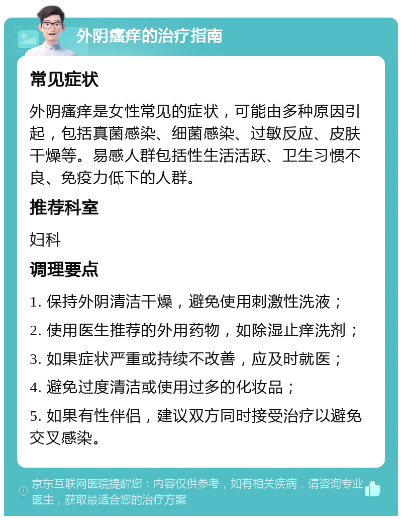 外阴瘙痒的治疗指南 常见症状 外阴瘙痒是女性常见的症状，可能由多种原因引起，包括真菌感染、细菌感染、过敏反应、皮肤干燥等。易感人群包括性生活活跃、卫生习惯不良、免疫力低下的人群。 推荐科室 妇科 调理要点 1. 保持外阴清洁干燥，避免使用刺激性洗液； 2. 使用医生推荐的外用药物，如除湿止痒洗剂； 3. 如果症状严重或持续不改善，应及时就医； 4. 避免过度清洁或使用过多的化妆品； 5. 如果有性伴侣，建议双方同时接受治疗以避免交叉感染。