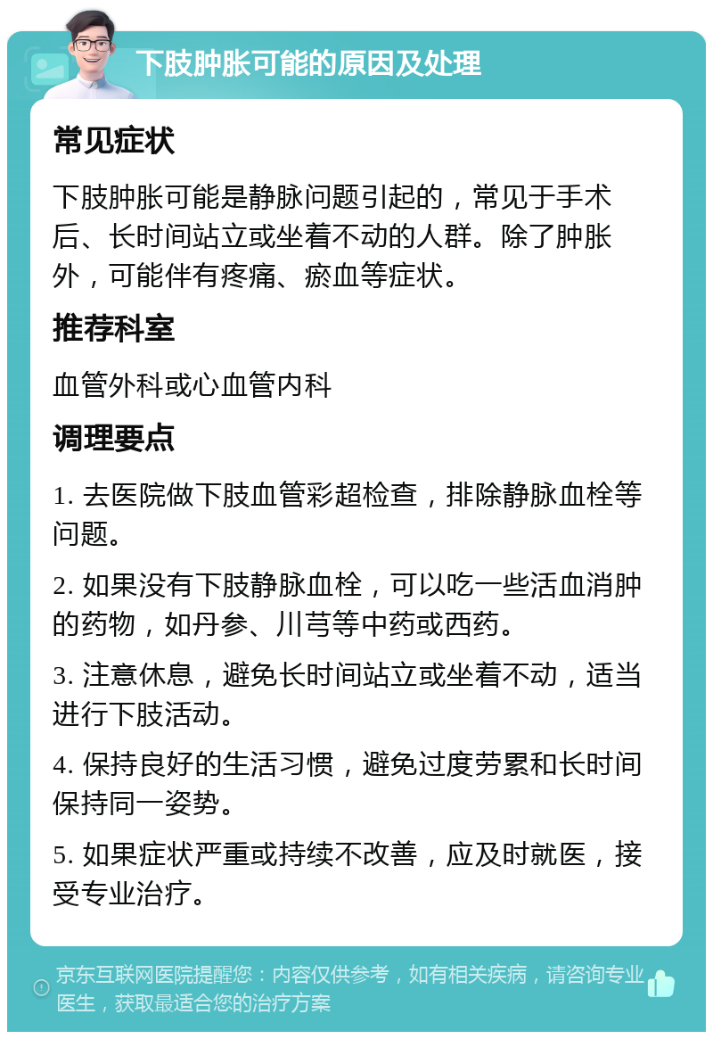 下肢肿胀可能的原因及处理 常见症状 下肢肿胀可能是静脉问题引起的，常见于手术后、长时间站立或坐着不动的人群。除了肿胀外，可能伴有疼痛、瘀血等症状。 推荐科室 血管外科或心血管内科 调理要点 1. 去医院做下肢血管彩超检查，排除静脉血栓等问题。 2. 如果没有下肢静脉血栓，可以吃一些活血消肿的药物，如丹参、川芎等中药或西药。 3. 注意休息，避免长时间站立或坐着不动，适当进行下肢活动。 4. 保持良好的生活习惯，避免过度劳累和长时间保持同一姿势。 5. 如果症状严重或持续不改善，应及时就医，接受专业治疗。