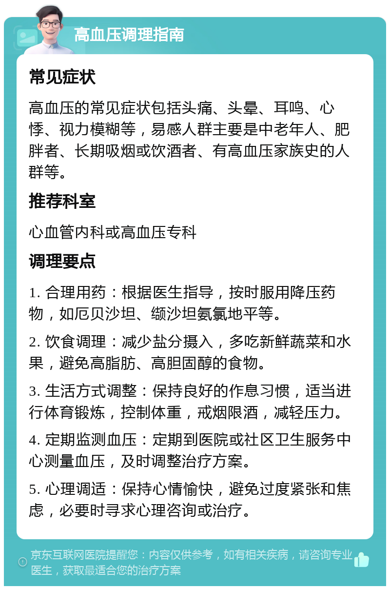 高血压调理指南 常见症状 高血压的常见症状包括头痛、头晕、耳鸣、心悸、视力模糊等，易感人群主要是中老年人、肥胖者、长期吸烟或饮酒者、有高血压家族史的人群等。 推荐科室 心血管内科或高血压专科 调理要点 1. 合理用药：根据医生指导，按时服用降压药物，如厄贝沙坦、缬沙坦氨氯地平等。 2. 饮食调理：减少盐分摄入，多吃新鲜蔬菜和水果，避免高脂肪、高胆固醇的食物。 3. 生活方式调整：保持良好的作息习惯，适当进行体育锻炼，控制体重，戒烟限酒，减轻压力。 4. 定期监测血压：定期到医院或社区卫生服务中心测量血压，及时调整治疗方案。 5. 心理调适：保持心情愉快，避免过度紧张和焦虑，必要时寻求心理咨询或治疗。