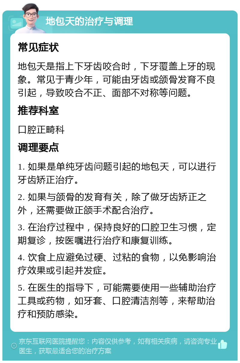 地包天的治疗与调理 常见症状 地包天是指上下牙齿咬合时，下牙覆盖上牙的现象。常见于青少年，可能由牙齿或颌骨发育不良引起，导致咬合不正、面部不对称等问题。 推荐科室 口腔正畸科 调理要点 1. 如果是单纯牙齿问题引起的地包天，可以进行牙齿矫正治疗。 2. 如果与颌骨的发育有关，除了做牙齿矫正之外，还需要做正颌手术配合治疗。 3. 在治疗过程中，保持良好的口腔卫生习惯，定期复诊，按医嘱进行治疗和康复训练。 4. 饮食上应避免过硬、过粘的食物，以免影响治疗效果或引起并发症。 5. 在医生的指导下，可能需要使用一些辅助治疗工具或药物，如牙套、口腔清洁剂等，来帮助治疗和预防感染。