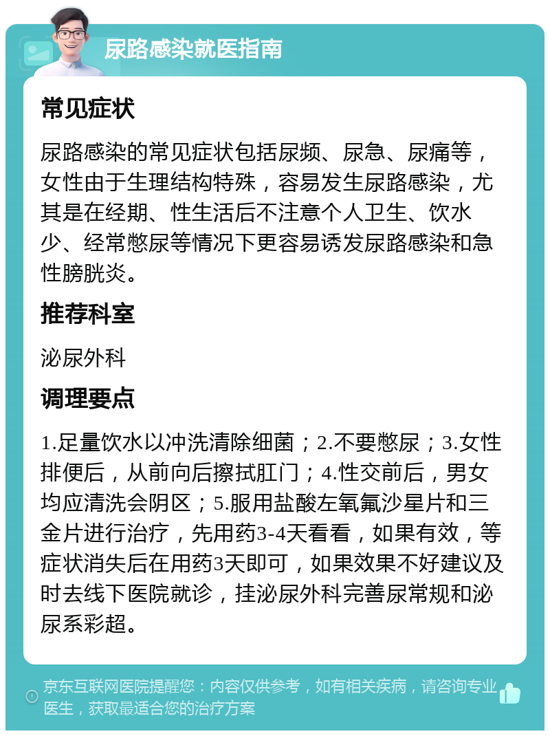 尿路感染就医指南 常见症状 尿路感染的常见症状包括尿频、尿急、尿痛等，女性由于生理结构特殊，容易发生尿路感染，尤其是在经期、性生活后不注意个人卫生、饮水少、经常憋尿等情况下更容易诱发尿路感染和急性膀胱炎。 推荐科室 泌尿外科 调理要点 1.足量饮水以冲洗清除细菌；2.不要憋尿；3.女性排便后，从前向后擦拭肛门；4.性交前后，男女均应清洗会阴区；5.服用盐酸左氧氟沙星片和三金片进行治疗，先用药3-4天看看，如果有效，等症状消失后在用药3天即可，如果效果不好建议及时去线下医院就诊，挂泌尿外科完善尿常规和泌尿系彩超。