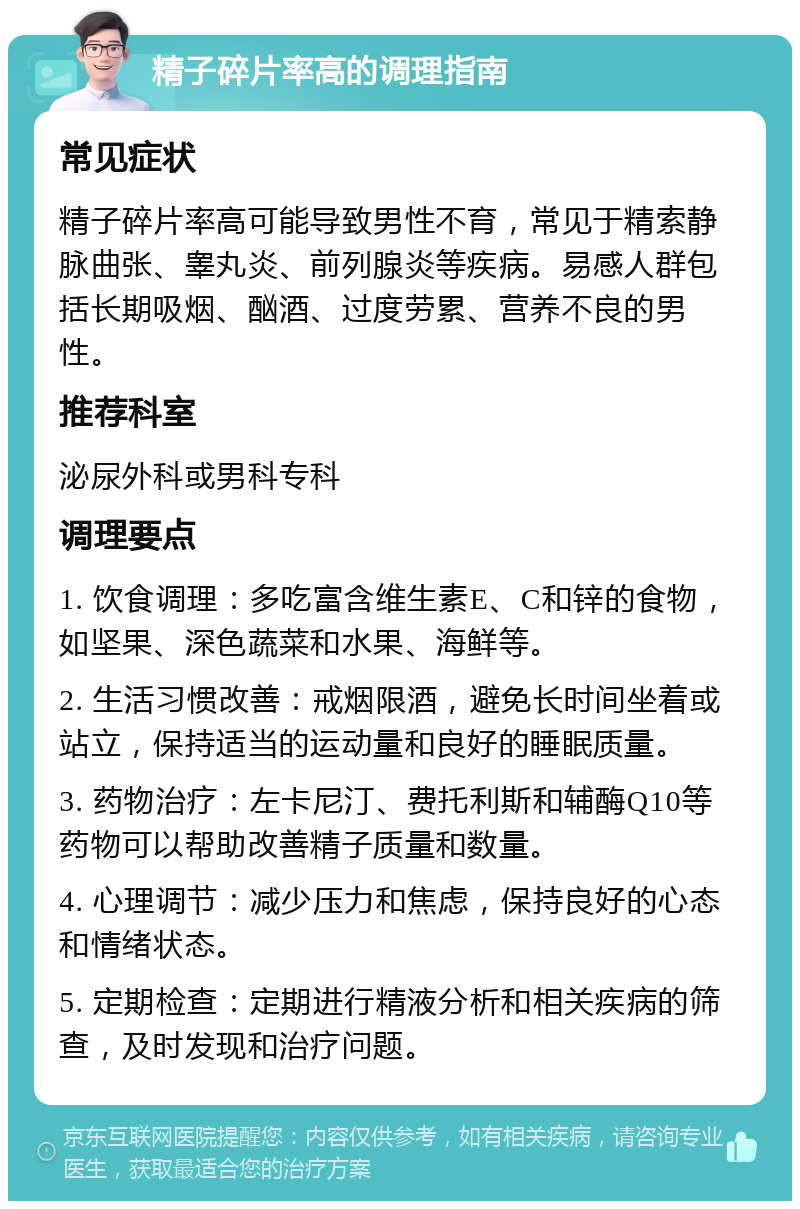 精子碎片率高的调理指南 常见症状 精子碎片率高可能导致男性不育，常见于精索静脉曲张、睾丸炎、前列腺炎等疾病。易感人群包括长期吸烟、酗酒、过度劳累、营养不良的男性。 推荐科室 泌尿外科或男科专科 调理要点 1. 饮食调理：多吃富含维生素E、C和锌的食物，如坚果、深色蔬菜和水果、海鲜等。 2. 生活习惯改善：戒烟限酒，避免长时间坐着或站立，保持适当的运动量和良好的睡眠质量。 3. 药物治疗：左卡尼汀、费托利斯和辅酶Q10等药物可以帮助改善精子质量和数量。 4. 心理调节：减少压力和焦虑，保持良好的心态和情绪状态。 5. 定期检查：定期进行精液分析和相关疾病的筛查，及时发现和治疗问题。