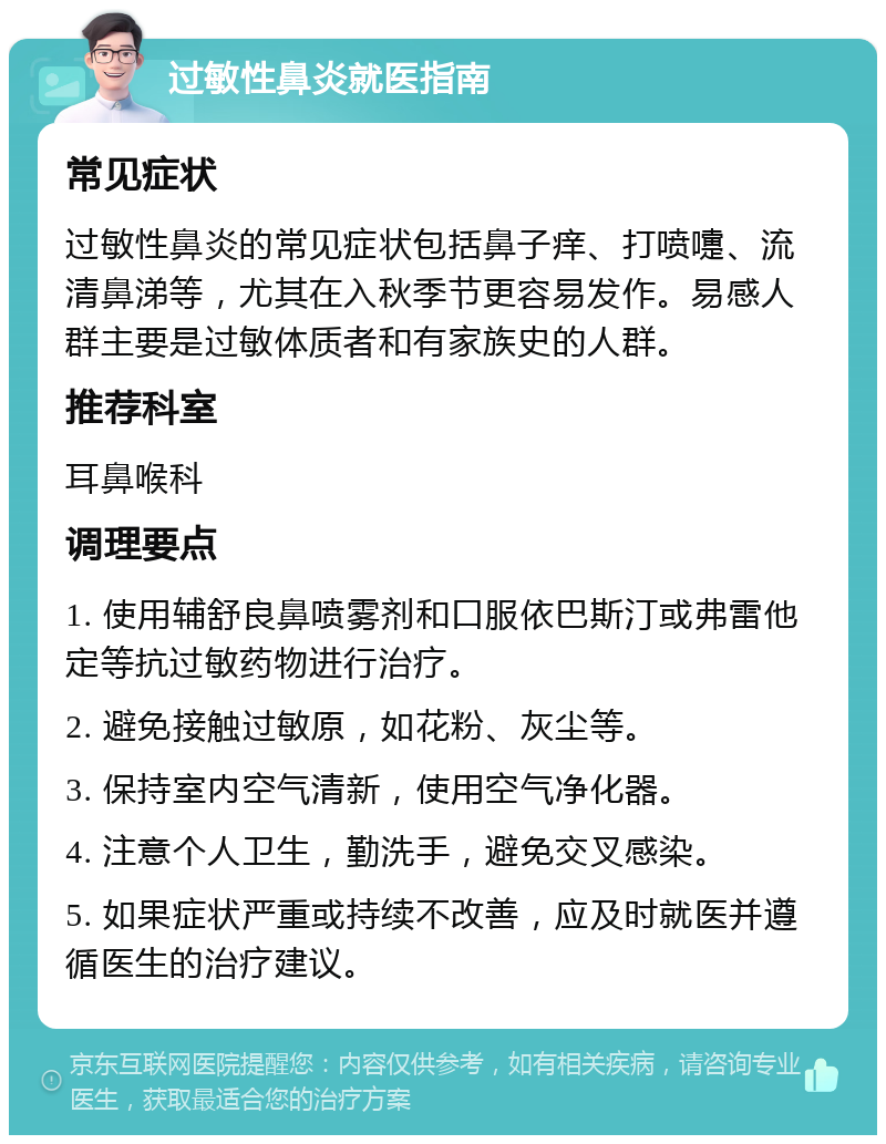 过敏性鼻炎就医指南 常见症状 过敏性鼻炎的常见症状包括鼻子痒、打喷嚏、流清鼻涕等，尤其在入秋季节更容易发作。易感人群主要是过敏体质者和有家族史的人群。 推荐科室 耳鼻喉科 调理要点 1. 使用辅舒良鼻喷雾剂和口服依巴斯汀或弗雷他定等抗过敏药物进行治疗。 2. 避免接触过敏原，如花粉、灰尘等。 3. 保持室内空气清新，使用空气净化器。 4. 注意个人卫生，勤洗手，避免交叉感染。 5. 如果症状严重或持续不改善，应及时就医并遵循医生的治疗建议。