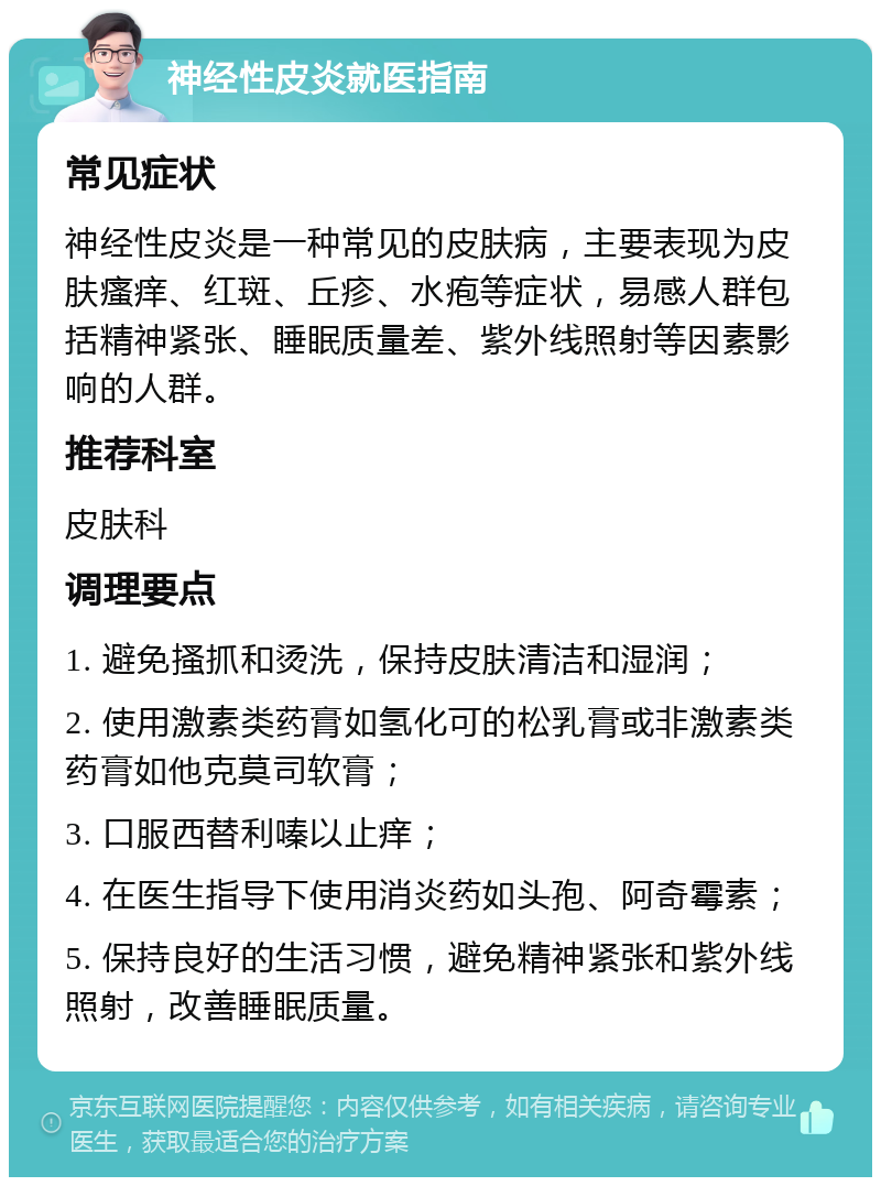 神经性皮炎就医指南 常见症状 神经性皮炎是一种常见的皮肤病，主要表现为皮肤瘙痒、红斑、丘疹、水疱等症状，易感人群包括精神紧张、睡眠质量差、紫外线照射等因素影响的人群。 推荐科室 皮肤科 调理要点 1. 避免搔抓和烫洗，保持皮肤清洁和湿润； 2. 使用激素类药膏如氢化可的松乳膏或非激素类药膏如他克莫司软膏； 3. 口服西替利嗪以止痒； 4. 在医生指导下使用消炎药如头孢、阿奇霉素； 5. 保持良好的生活习惯，避免精神紧张和紫外线照射，改善睡眠质量。