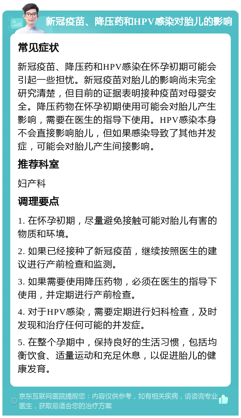 新冠疫苗、降压药和HPV感染对胎儿的影响 常见症状 新冠疫苗、降压药和HPV感染在怀孕初期可能会引起一些担忧。新冠疫苗对胎儿的影响尚未完全研究清楚，但目前的证据表明接种疫苗对母婴安全。降压药物在怀孕初期使用可能会对胎儿产生影响，需要在医生的指导下使用。HPV感染本身不会直接影响胎儿，但如果感染导致了其他并发症，可能会对胎儿产生间接影响。 推荐科室 妇产科 调理要点 1. 在怀孕初期，尽量避免接触可能对胎儿有害的物质和环境。 2. 如果已经接种了新冠疫苗，继续按照医生的建议进行产前检查和监测。 3. 如果需要使用降压药物，必须在医生的指导下使用，并定期进行产前检查。 4. 对于HPV感染，需要定期进行妇科检查，及时发现和治疗任何可能的并发症。 5. 在整个孕期中，保持良好的生活习惯，包括均衡饮食、适量运动和充足休息，以促进胎儿的健康发育。