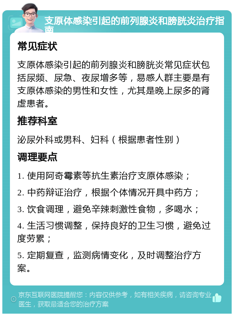 支原体感染引起的前列腺炎和膀胱炎治疗指南 常见症状 支原体感染引起的前列腺炎和膀胱炎常见症状包括尿频、尿急、夜尿增多等，易感人群主要是有支原体感染的男性和女性，尤其是晚上尿多的肾虚患者。 推荐科室 泌尿外科或男科、妇科（根据患者性别） 调理要点 1. 使用阿奇霉素等抗生素治疗支原体感染； 2. 中药辩证治疗，根据个体情况开具中药方； 3. 饮食调理，避免辛辣刺激性食物，多喝水； 4. 生活习惯调整，保持良好的卫生习惯，避免过度劳累； 5. 定期复查，监测病情变化，及时调整治疗方案。