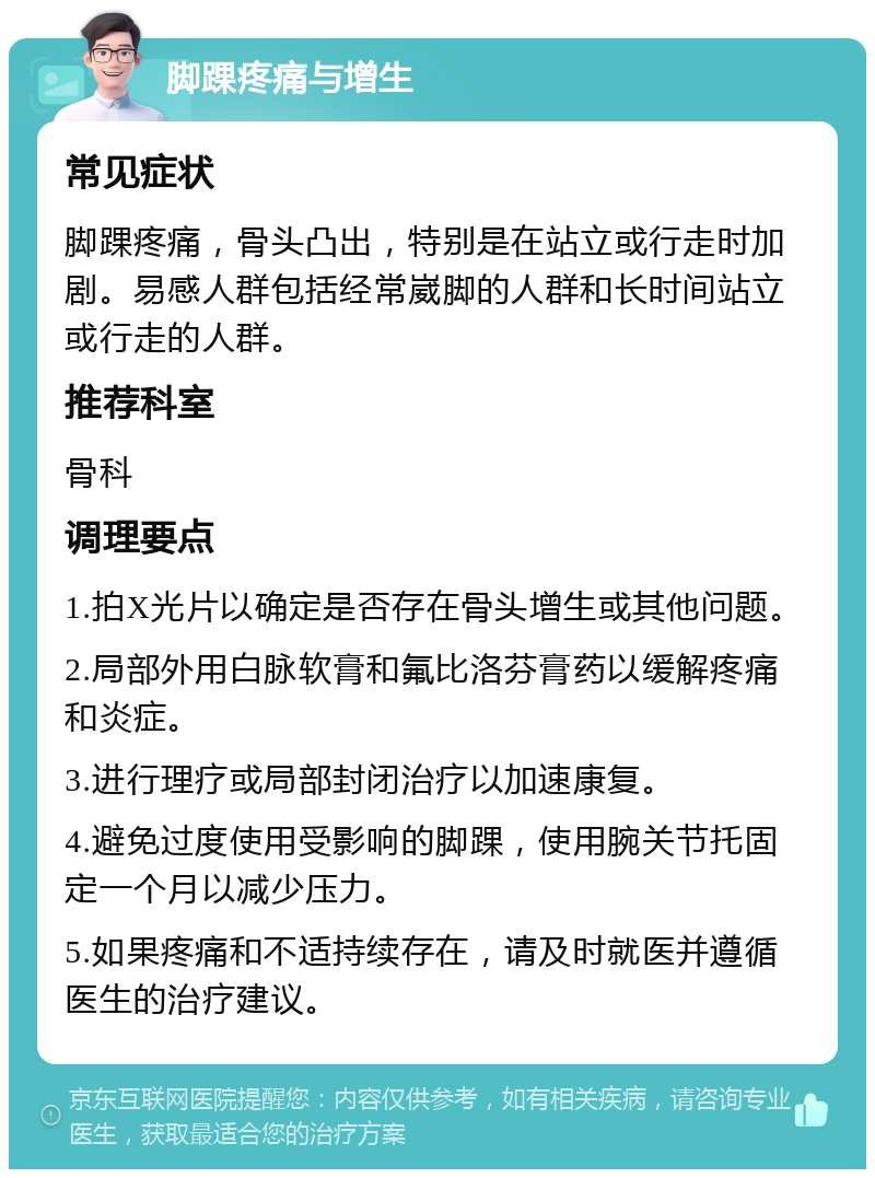 脚踝疼痛与增生 常见症状 脚踝疼痛，骨头凸出，特别是在站立或行走时加剧。易感人群包括经常崴脚的人群和长时间站立或行走的人群。 推荐科室 骨科 调理要点 1.拍X光片以确定是否存在骨头增生或其他问题。 2.局部外用白脉软膏和氟比洛芬膏药以缓解疼痛和炎症。 3.进行理疗或局部封闭治疗以加速康复。 4.避免过度使用受影响的脚踝，使用腕关节托固定一个月以减少压力。 5.如果疼痛和不适持续存在，请及时就医并遵循医生的治疗建议。