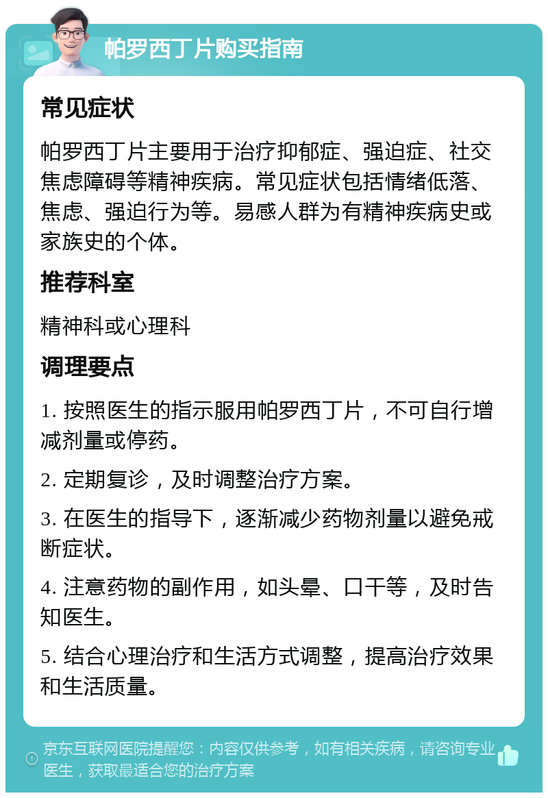 帕罗西丁片购买指南 常见症状 帕罗西丁片主要用于治疗抑郁症、强迫症、社交焦虑障碍等精神疾病。常见症状包括情绪低落、焦虑、强迫行为等。易感人群为有精神疾病史或家族史的个体。 推荐科室 精神科或心理科 调理要点 1. 按照医生的指示服用帕罗西丁片，不可自行增减剂量或停药。 2. 定期复诊，及时调整治疗方案。 3. 在医生的指导下，逐渐减少药物剂量以避免戒断症状。 4. 注意药物的副作用，如头晕、口干等，及时告知医生。 5. 结合心理治疗和生活方式调整，提高治疗效果和生活质量。