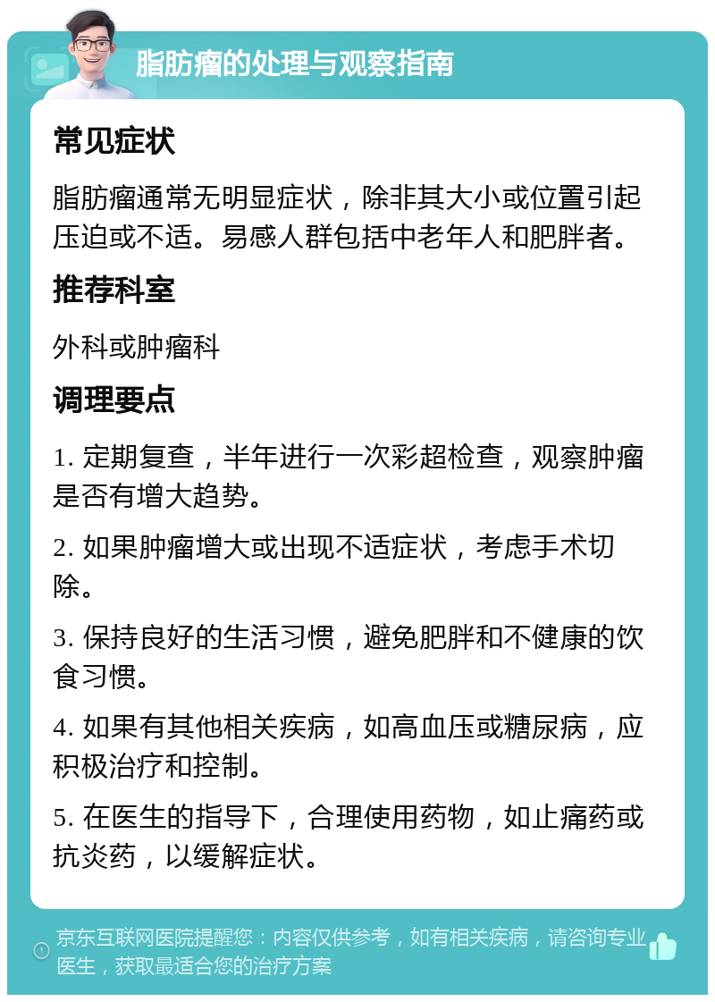 脂肪瘤的处理与观察指南 常见症状 脂肪瘤通常无明显症状，除非其大小或位置引起压迫或不适。易感人群包括中老年人和肥胖者。 推荐科室 外科或肿瘤科 调理要点 1. 定期复查，半年进行一次彩超检查，观察肿瘤是否有增大趋势。 2. 如果肿瘤增大或出现不适症状，考虑手术切除。 3. 保持良好的生活习惯，避免肥胖和不健康的饮食习惯。 4. 如果有其他相关疾病，如高血压或糖尿病，应积极治疗和控制。 5. 在医生的指导下，合理使用药物，如止痛药或抗炎药，以缓解症状。