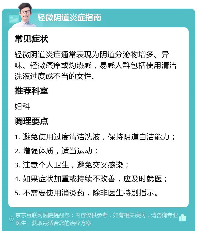 轻微阴道炎症指南 常见症状 轻微阴道炎症通常表现为阴道分泌物增多、异味、轻微瘙痒或灼热感，易感人群包括使用清洁洗液过度或不当的女性。 推荐科室 妇科 调理要点 1. 避免使用过度清洁洗液，保持阴道自洁能力； 2. 增强体质，适当运动； 3. 注意个人卫生，避免交叉感染； 4. 如果症状加重或持续不改善，应及时就医； 5. 不需要使用消炎药，除非医生特别指示。